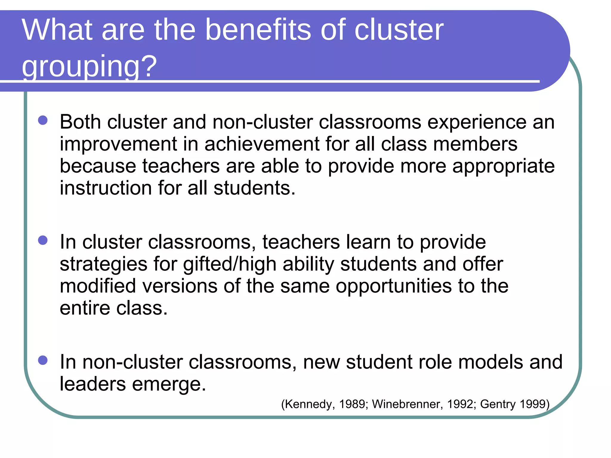 What are the benefits of cluster grouping? Both cluster and non-cluster classrooms experience an improvement in achievement for all class members because teachers are able to provide more appropriate instruction for all students. In cluster classrooms, teachers learn to provide strategies for gifted/high ability students and offer modified versions of the same opportunities to the entire class. In non-cluster classrooms, new student role models and leaders emerge. (Kennedy, 1989; Winebrenner, 1992; Gentry 1999) 