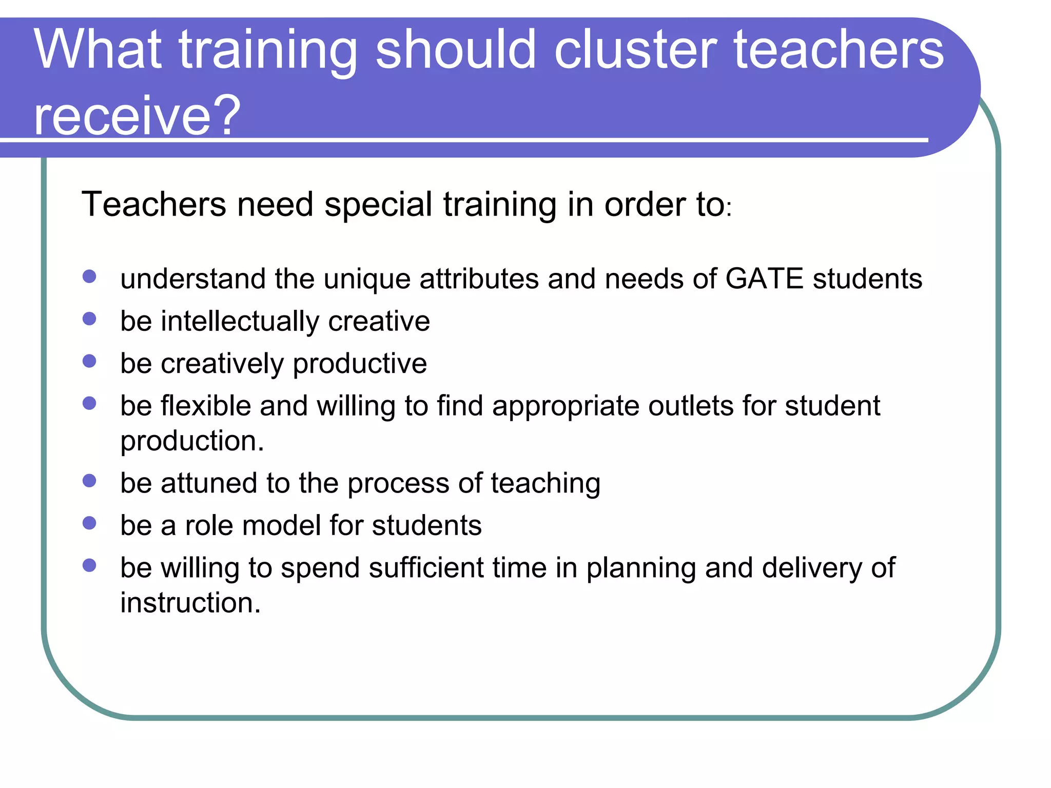 What training should cluster teachers receive? understand the unique attributes and needs of GATE students be intellectually creative be creatively productive be flexible and willing to find appropriate outlets for student production. be attuned to the process of teaching be a role model for students be willing to spend sufficient time in planning and delivery of instruction. Teachers need special training in order to : 
