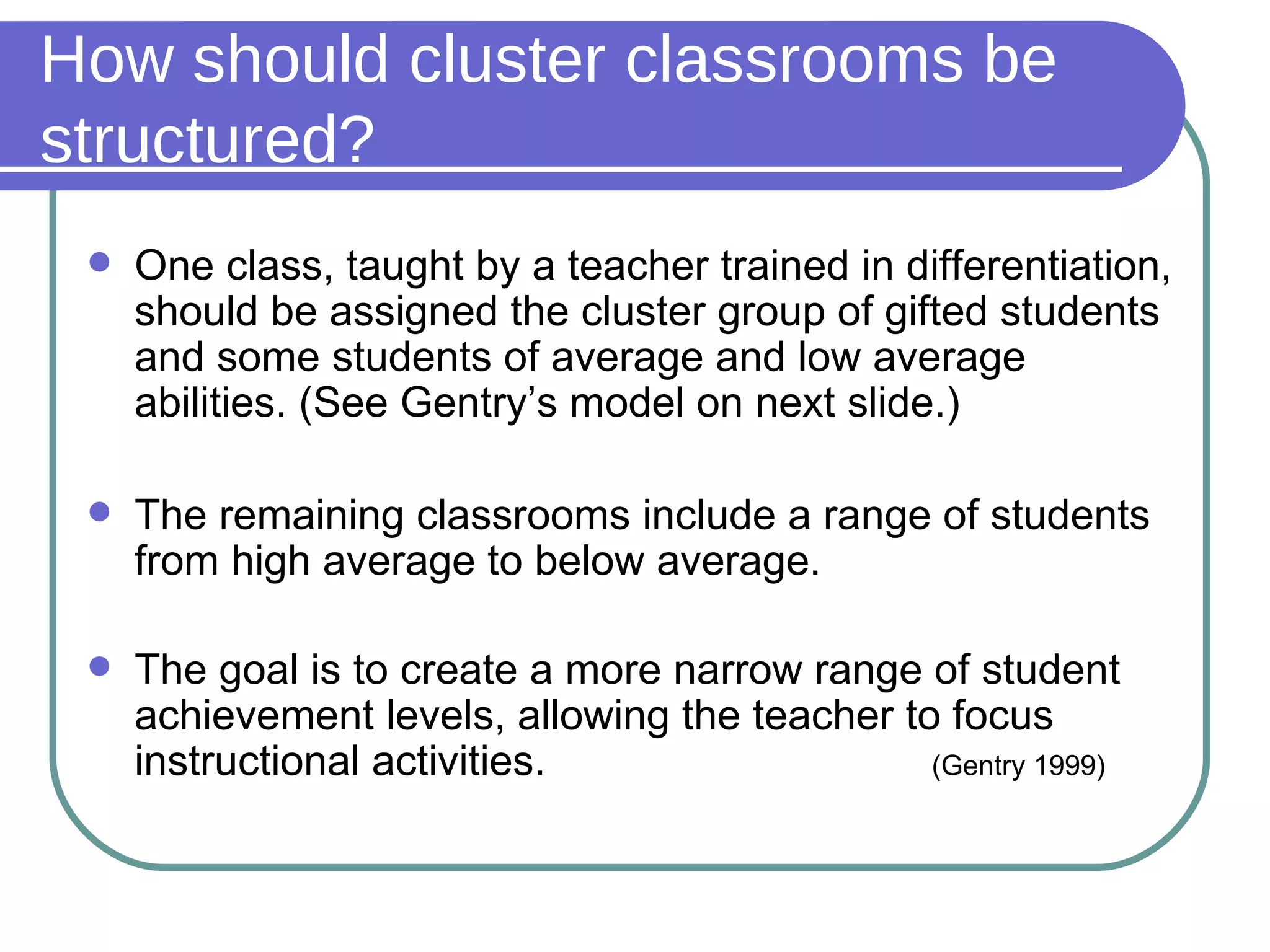 How should cluster classrooms be structured? One class, taught by a teacher trained in differentiation, should be assigned the cluster group of gifted students and some students of average and low average abilities. (See Gentry’s model on next slide.) The remaining classrooms include a range of students from high average to below average. The goal is to create a more narrow range of student achievement levels, allowing the teacher to focus instructional activities.   (Gentry 1999) 