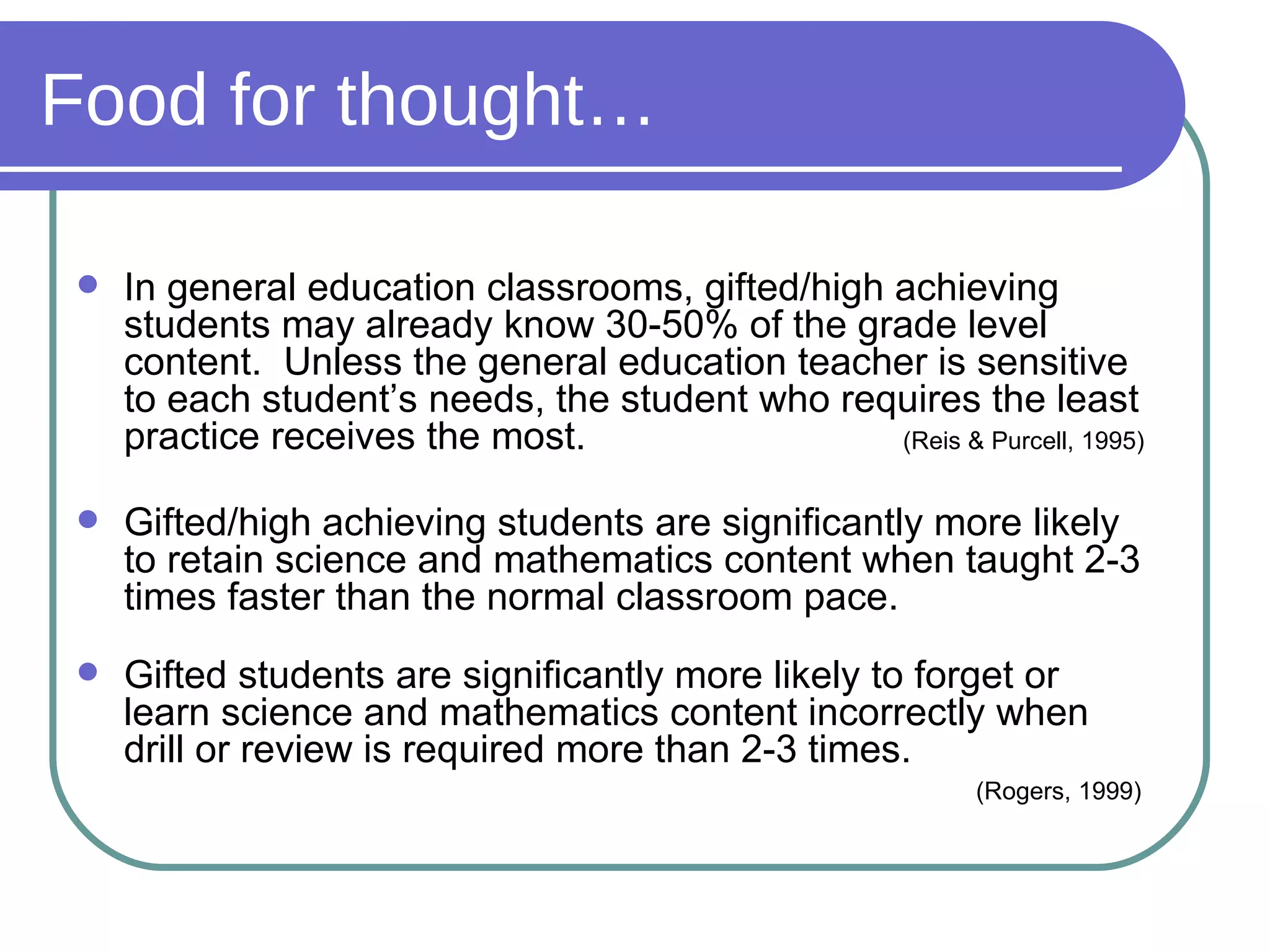 Food for thought… In general education classrooms, gifted/high achieving students may already know 30-50% of the grade level content.  Unless the general education teacher is sensitive to each student’s needs, the student who requires the least practice receives the most.    (Reis & Purcell, 1995) Gifted/high achieving students are significantly more likely to retain science and mathematics content when taught 2-3 times faster than the normal classroom pace. Gifted students are significantly more likely to forget or learn science and mathematics content incorrectly when drill or review is required more than 2-3 times.      (Rogers, 1999) 
