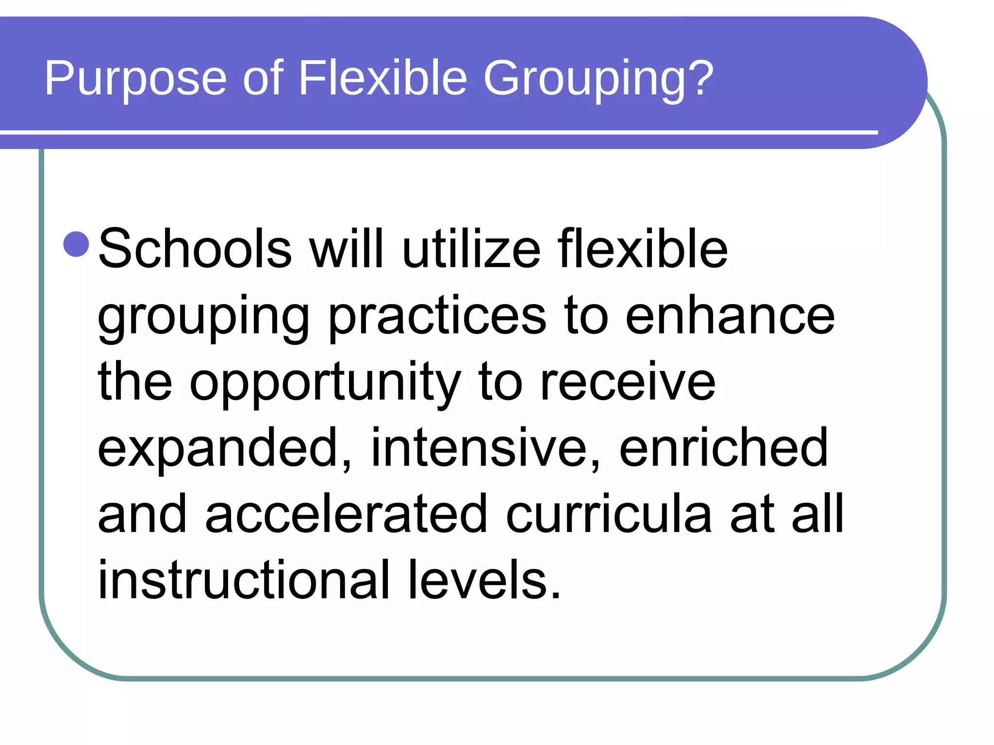 Purpose of Flexible Grouping? Schools will utilize flexible grouping practices to enhance the opportunity to receive expanded, intensive, enriched and accelerated curricula at all instructional levels. 