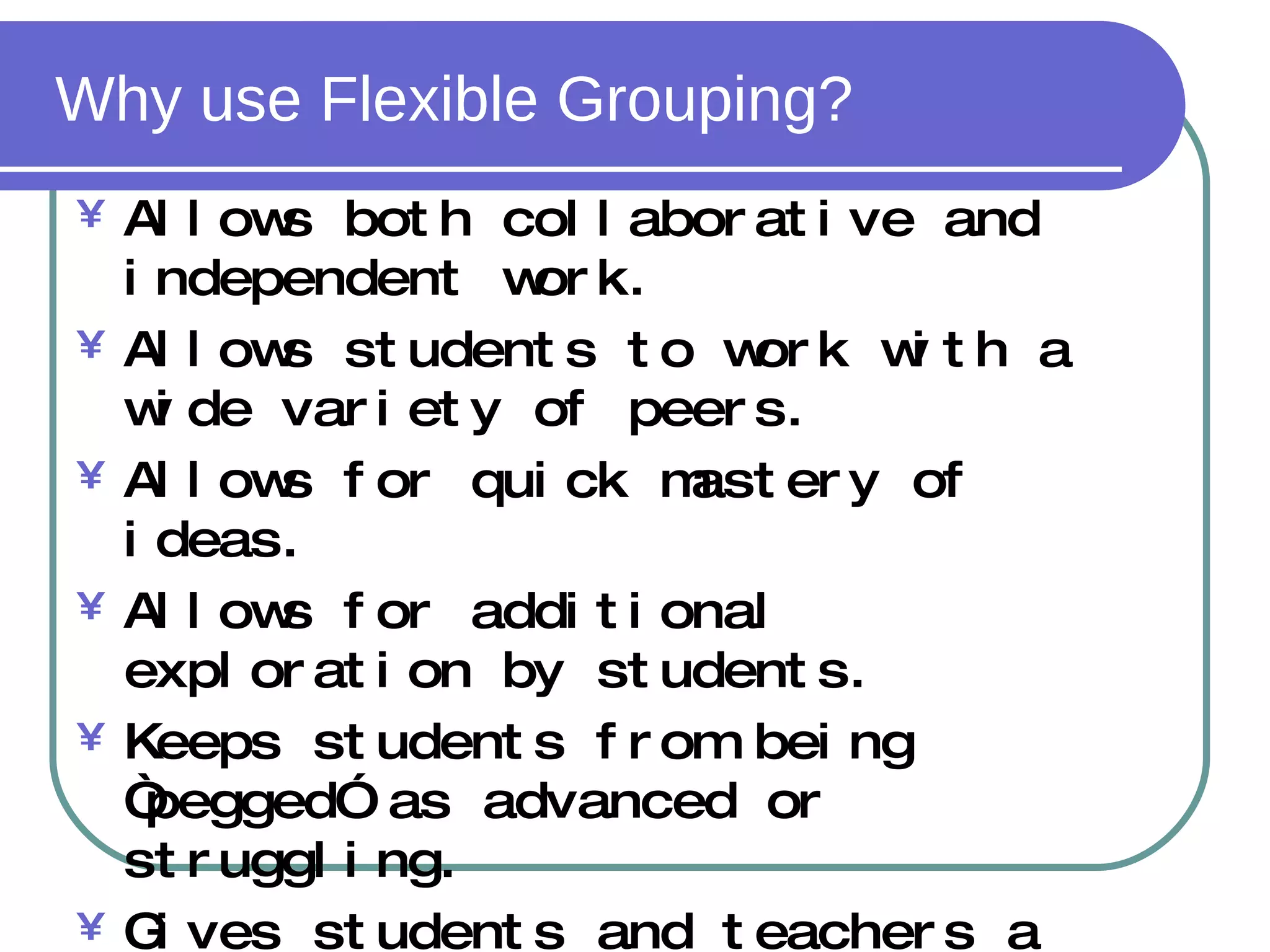 Why use Flexible Grouping? Allows both collaborative and independent work. Allows students to work with a wide variety of peers. Allows for quick mastery of ideas. Allows for additional exploration by students. Keeps students from being “pegged” as advanced or struggling. Gives students and teachers a voice in work arrangements 