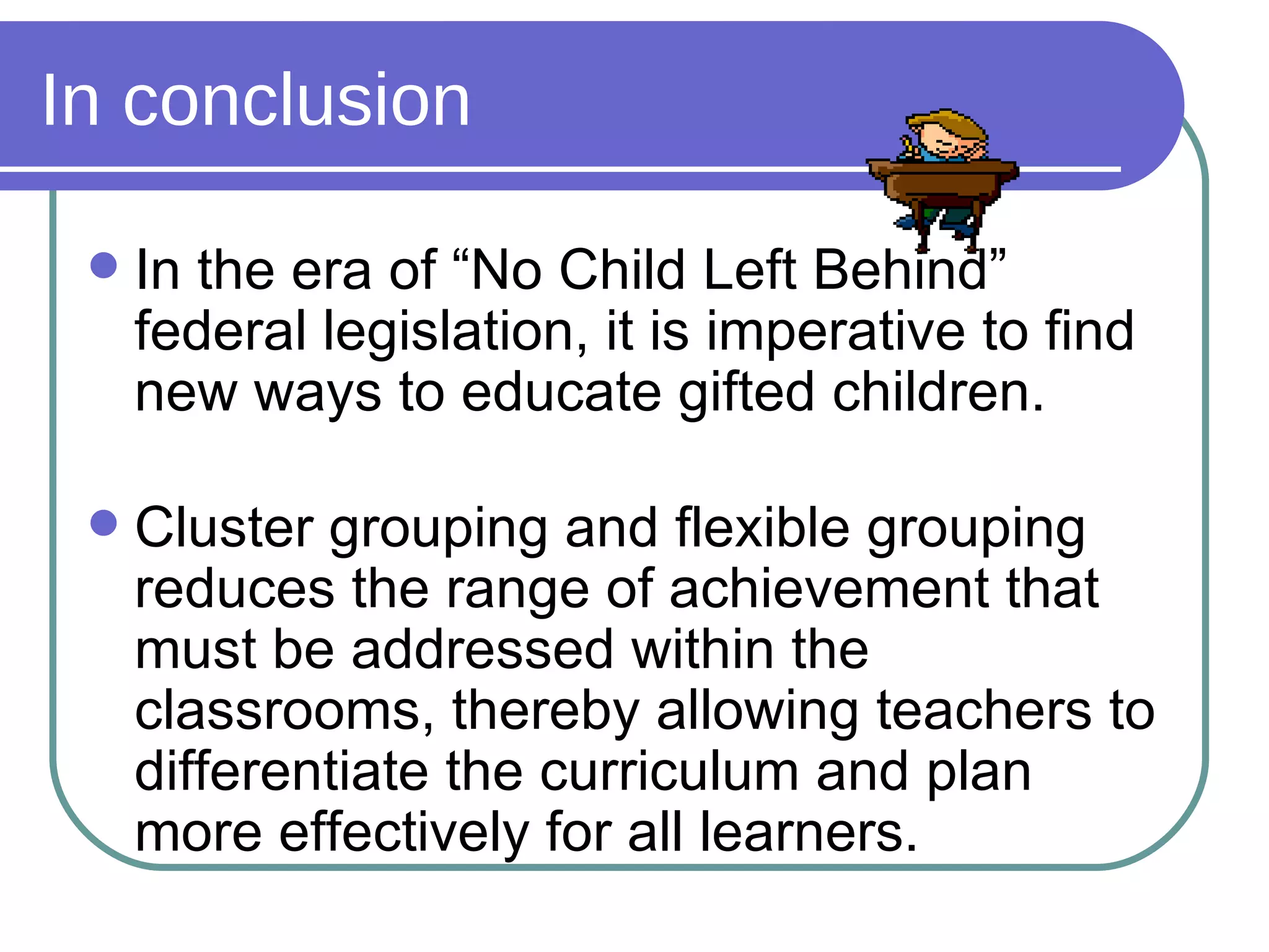 In conclusion In the era of “No Child Left Behind” federal legislation, it is imperative to find new ways to educate gifted children. Cluster grouping and flexible grouping reduces the range of achievement that must be addressed within the classrooms, thereby allowing teachers to differentiate the curriculum and plan more effectively for all learners. 