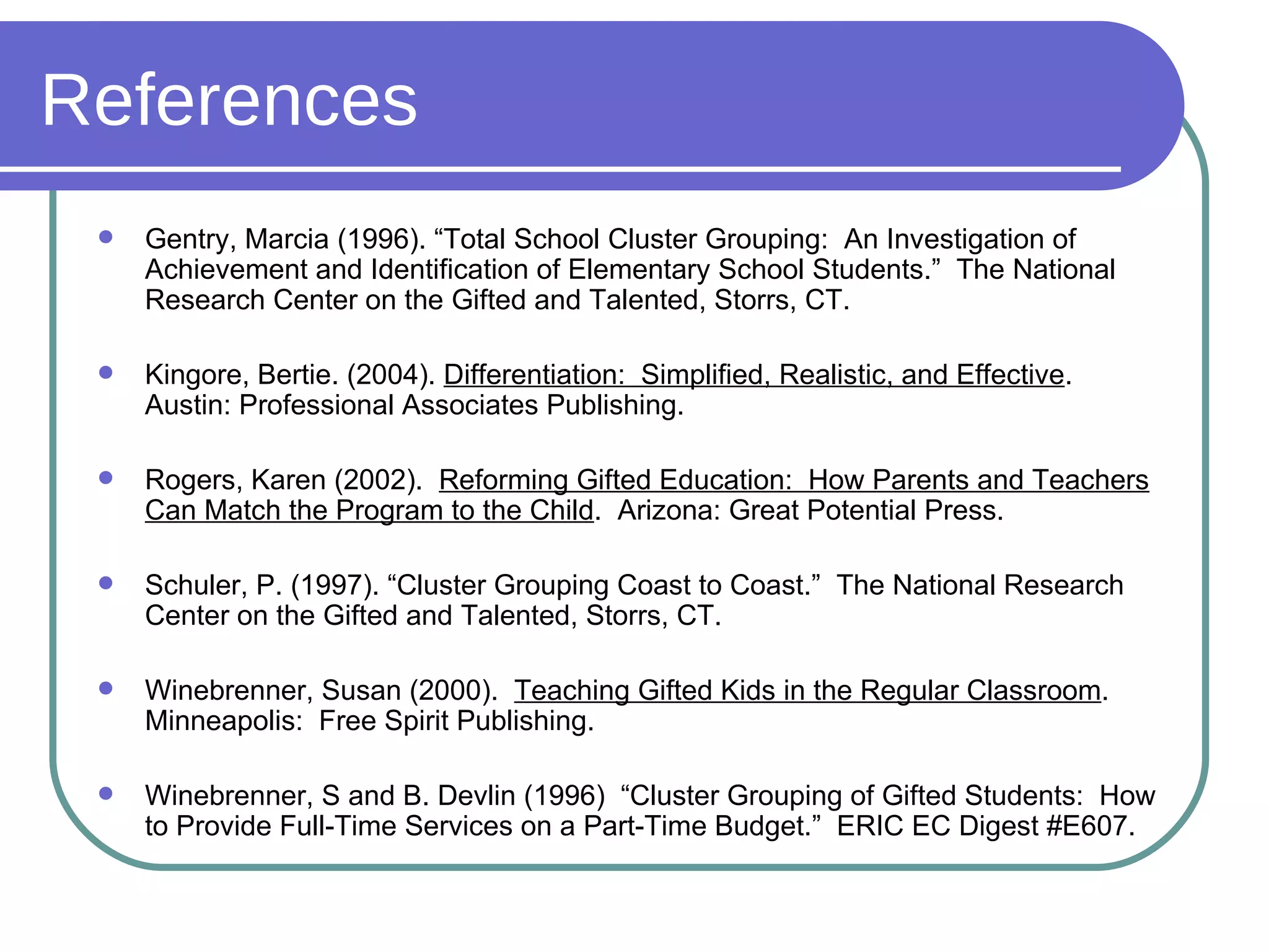 References Gentry, Marcia (1996). “Total School Cluster Grouping:  An Investigation of Achievement and Identification of Elementary School Students.”  The National Research Center on the Gifted and Talented, Storrs, CT. Kingore, Bertie. (2004).  Differentiation:  Simplified, Realistic, and Effective .  Austin: Professional Associates Publishing. Rogers, Karen (2002).  Reforming Gifted Education:  How Parents and Teachers Can Match the Program to the Child .  Arizona: Great Potential Press. Schuler, P. (1997). “Cluster Grouping Coast to Coast.”  The National Research Center on the Gifted and Talented, Storrs, CT. Winebrenner, Susan (2000).  Teaching Gifted Kids in the Regular Classroom . Minneapolis:  Free Spirit Publishing. Winebrenner, S and B. Devlin (1996)  “Cluster Grouping of Gifted Students:  How to Provide Full-Time Services on a Part-Time Budget.”  ERIC EC Digest #E607. 