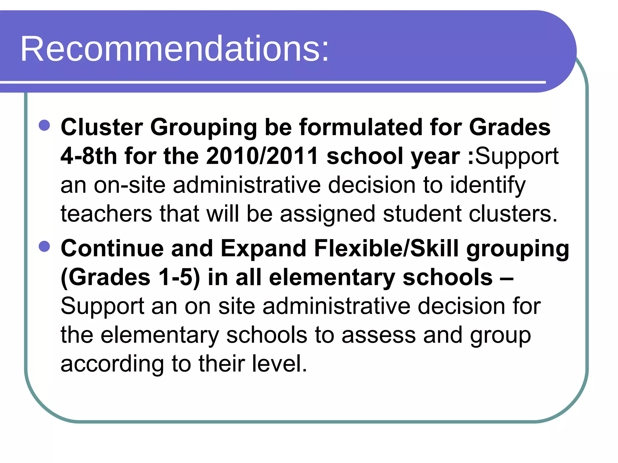 Recommendations: Cluster Grouping be formulated for Grades 4-8th for the 2010/2011 school year : Support an on-site administrative decision to identify teachers that will be assigned student clusters.  Continue and Expand Flexible/Skill grouping (Grades 1-5) in all elementary schools –  Support an on site administrative decision for the elementary schools to assess and group according to their level. 