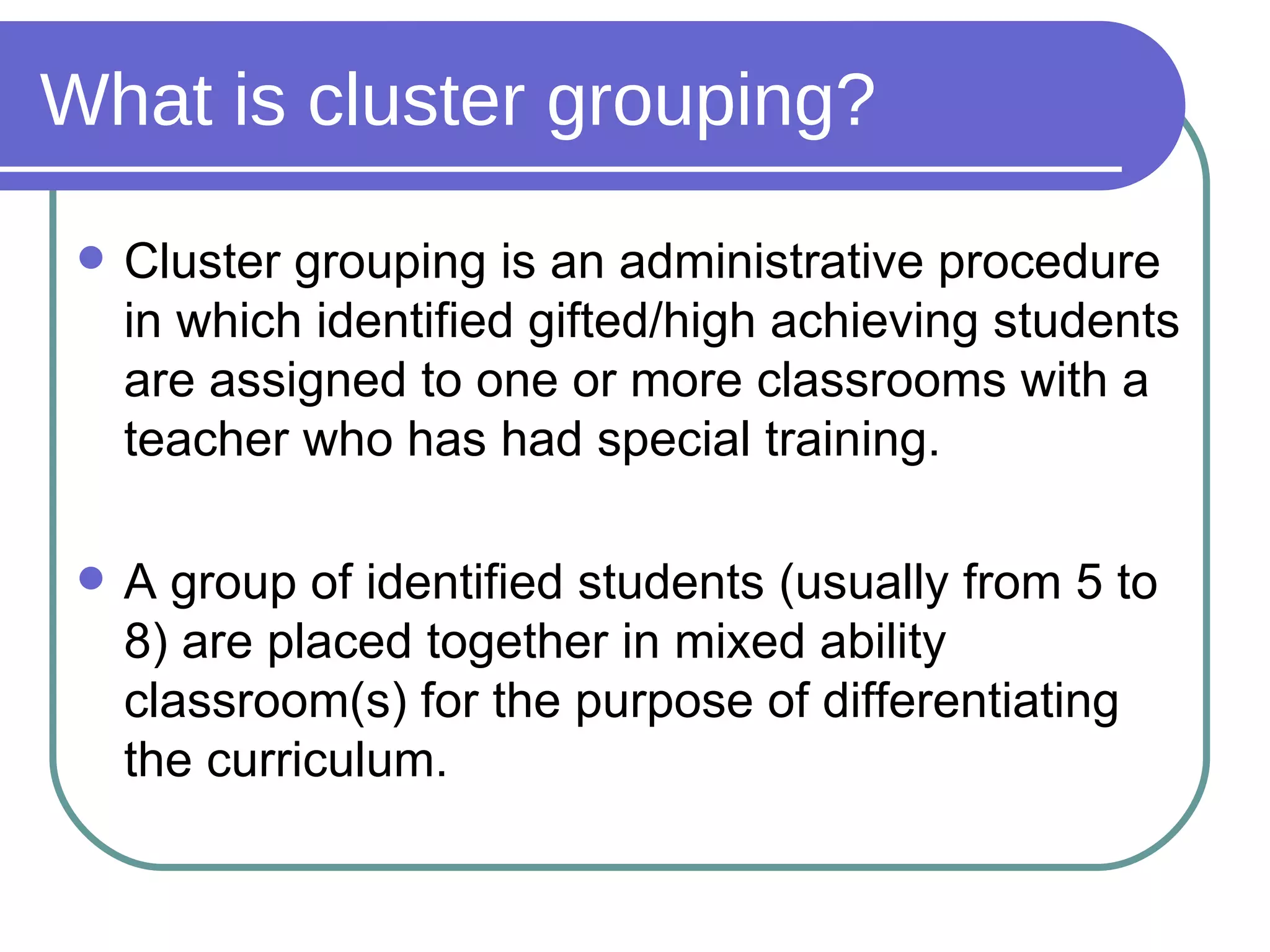 What is cluster grouping? Cluster grouping is an administrative procedure in which identified gifted/high achieving students are assigned to one or more classrooms with a teacher who has had special training. A group of identified students (usually from 5 to 8) are placed together in mixed ability classroom(s) for the purpose of differentiating the curriculum. 