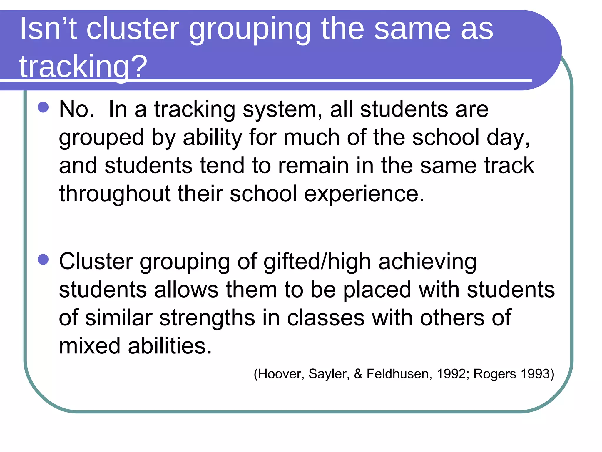 Isn’t cluster grouping the same as tracking? No.  In a tracking system, all students are grouped by ability for much of the school day, and students tend to remain in the same track throughout their school experience.  Cluster grouping of gifted/high achieving students allows them to be placed with students of similar strengths in classes with others of mixed abilities.     (Hoover, Sayler, & Feldhusen, 1992; Rogers 1993) 