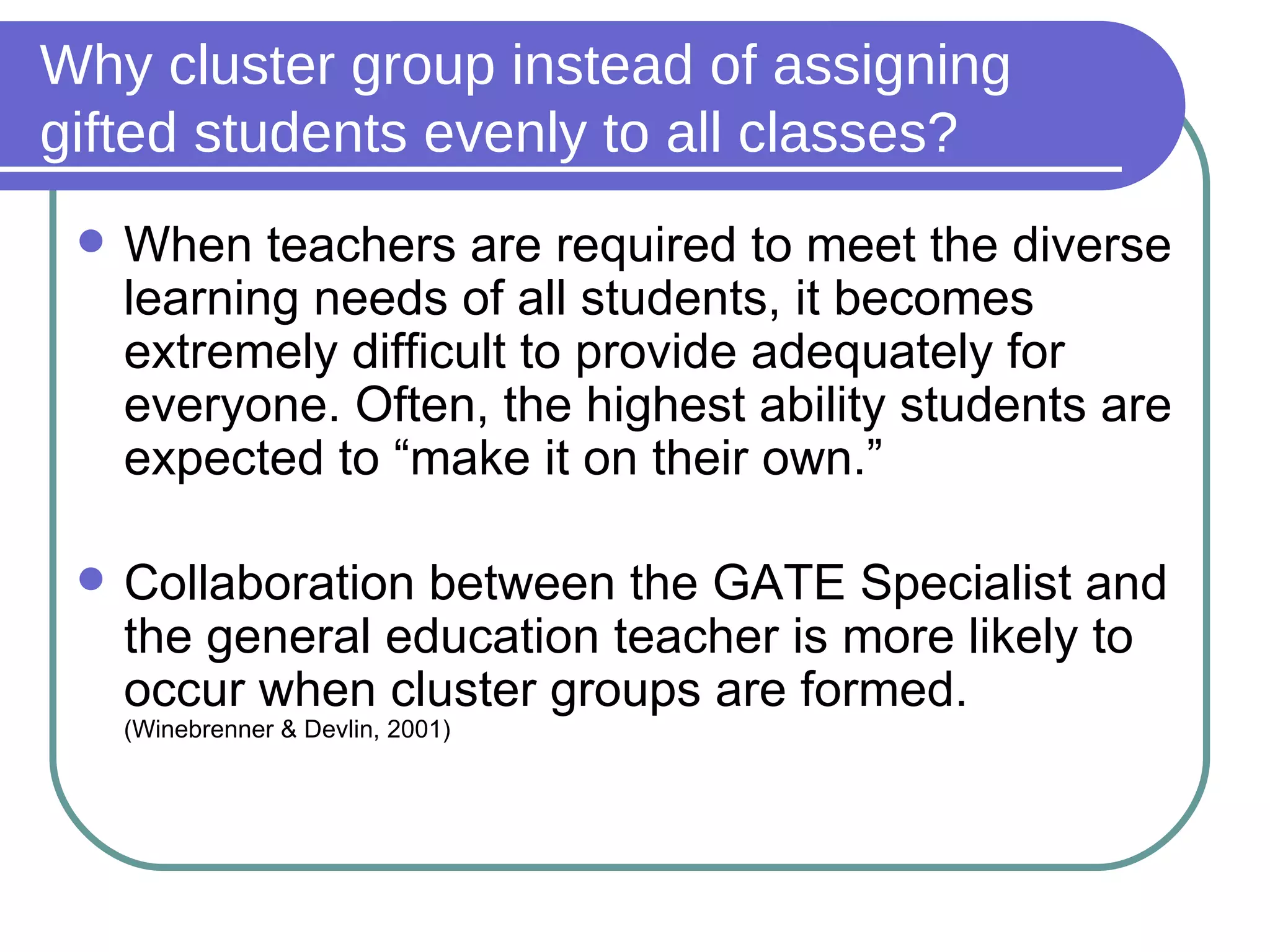 Why cluster group instead of assigning gifted students evenly to all classes? When teachers are required to meet the diverse learning needs of all students, it becomes extremely difficult to provide adequately for everyone. Often, the highest ability students are expected to “make it on their own.” Collaboration between the GATE Specialist and the general education teacher is more likely to occur when cluster groups are formed.  (Winebrenner & Devlin, 2001) 