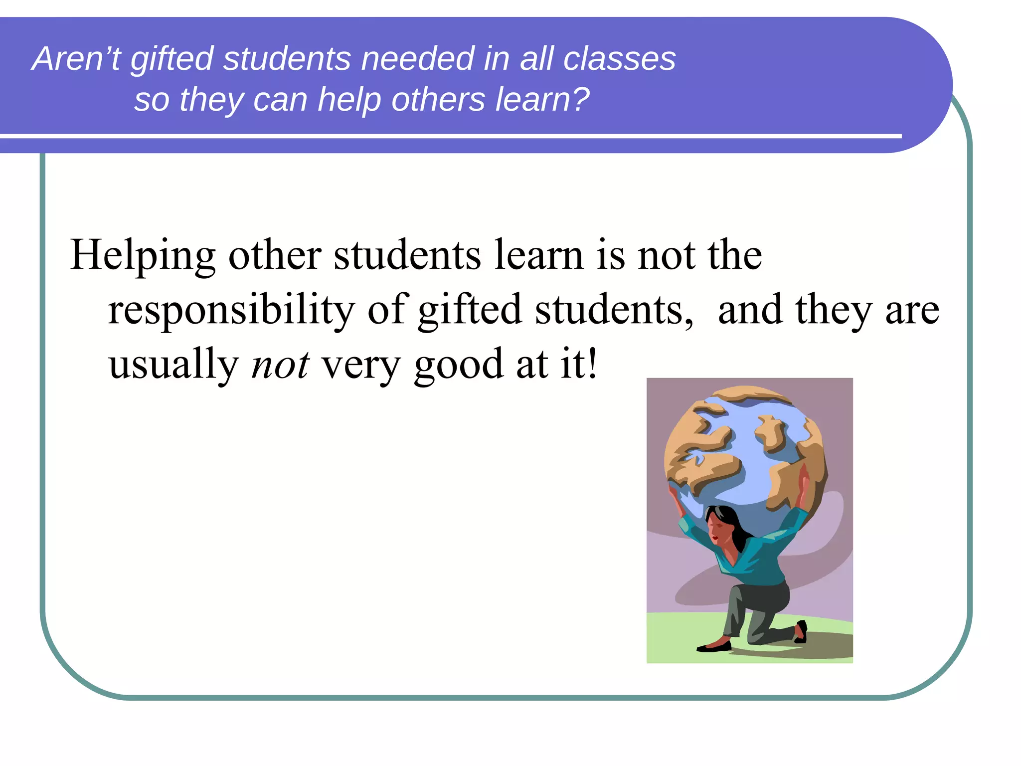 Aren’t gifted students needed in all classes  so they can help others learn? Gifted students… Helping other students learn is not the responsibility of gifted students,  and they are usually  not  very good at it! 