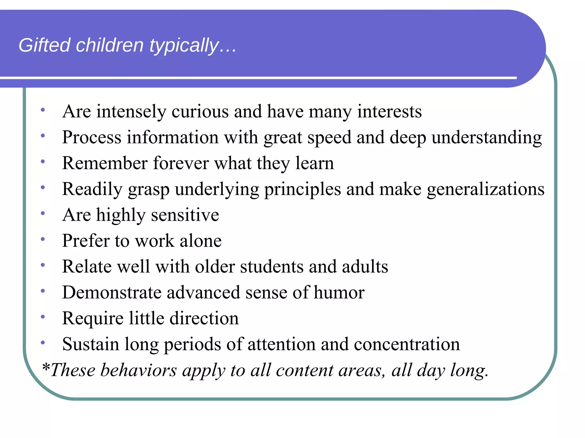 Gifted children typically… Are intensely curious and have many interests Process information with great speed and deep understanding Remember forever what they learn  Readily grasp underlying principles and make generalizations Are highly sensitive  Prefer to work alone Relate well with older students and adults Demonstrate advanced sense of humor Require little direction Sustain long periods of attention and concentration  *These behaviors apply to all content areas, all day long. 
