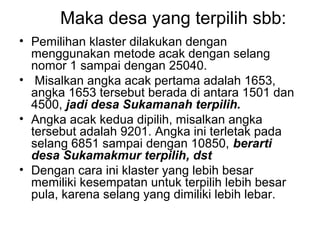 Maka desa yang terpilih sbb:
• Pemilihan klaster dilakukan dengan
  menggunakan metode acak dengan selang
  nomor 1 sampai dengan 25040.
• Misalkan angka acak pertama adalah 1653,
  angka 1653 tersebut berada di antara 1501 dan
  4500, jadi desa Sukamanah terpilih.
• Angka acak kedua dipilih, misalkan angka
  tersebut adalah 9201. Angka ini terletak pada
  selang 6851 sampai dengan 10850, berarti
  desa Sukamakmur terpilih, dst
• Dengan cara ini klaster yang lebih besar
  memiliki kesempatan untuk terpilih lebih besar
  pula, karena selang yang dimiliki lebih lebar.
 