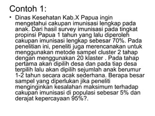 Contoh 1:
• Dinas Kesehatan Kab.X Papua ingin
  mengetahui cakupan imunisasi lengkap pada
  anak. Dari hasil survey imunisasi pada tingkat
  propinsi Papua 1 tahun yang lalu diperoleh
  cakupan imunisasi lengkap sebesar 70%. Pada
  penelitian ini, peneliti juga merencanakan untuk
  menggunakan metode sampel cluster 2 tahap
  dengan menggunakan 20 klaster . Pada tahap
  pertama akan dipilih desa dan pada tiap desa
  terpilih lalu akan dipilih sejumlah anak berumur
  1-2 tahun secara acak sederhana. Berapa besar
  sampel yang diperlukan jika peneliti
  menginginkan kesalahan maksimum terhadap
  cakupan imunisasi di populasi sebesar 5% dan
  derajat kepercayaan 95%?.
 