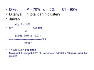 • Diket   : P = 70% d = 5%         CI = 95%
• Ditanya : n total dan n cluster?
• Jawab :
          Z1-α/22 . p . (1-p)
•   n = ----------------------X 2 deff
                         d2
          (1,96)2 . 0,07 . (1-0,07)
•   n = -------------------------------- X 2
                    (0,05)2

•    = 323 X 2 = 646 anak
    .n

•   Maka untuk sampel di 20 cluster adalah 646/20 = 33 anak untuk tiap
    cluster
 