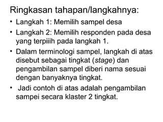 Ringkasan tahapan/langkahnya:
• Langkah 1: Memilih sampel desa
• Langkah 2: Memilih responden pada desa
  yang terpiiih pada langkah 1.
• Dalam terminologi sampel, langkah di atas
  disebut sebagai tingkat (stage) dan
  pengambilan sampel diberi nama sesuai
  dengan banyaknya tingkat.
• Jadi contoh di atas adalah pengambilan
  sampei secara klaster 2 tingkat.
 