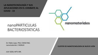 nanoPARTICULAS
BACTERIOSTATICAS
Dr. Pablo Lepe, PhD, CHEM ENG.
nanomaterials / XIGNUX
JULY 2020, MTY, MX.
LA NANOTECNOLOGÍA Y SUS
APLICACIONES EN EL COMBATE AL
COVID - 19
CLÚSTER DE NANOTECNOLOGÍA DE NUEVO LEÓN
 