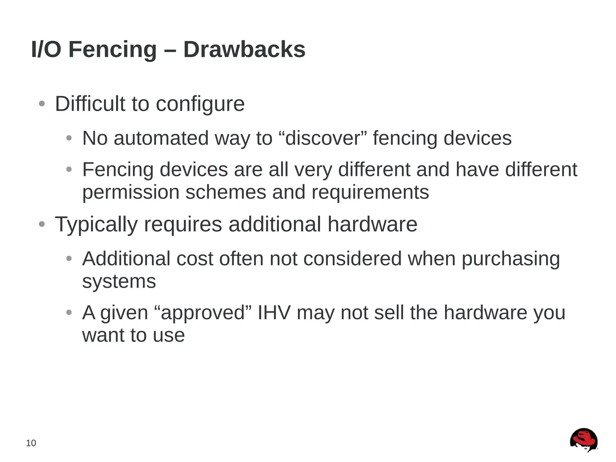 10
I/O Fencing – Drawbacks
● Difficult to configure
● No automated way to “discover” fencing devices
● Fencing devices are all very different and have different
permission schemes and requirements
● Typically requires additional hardware
● Additional cost often not considered when purchasing
systems
● A given “approved” IHV may not sell the hardware you
want to use
 