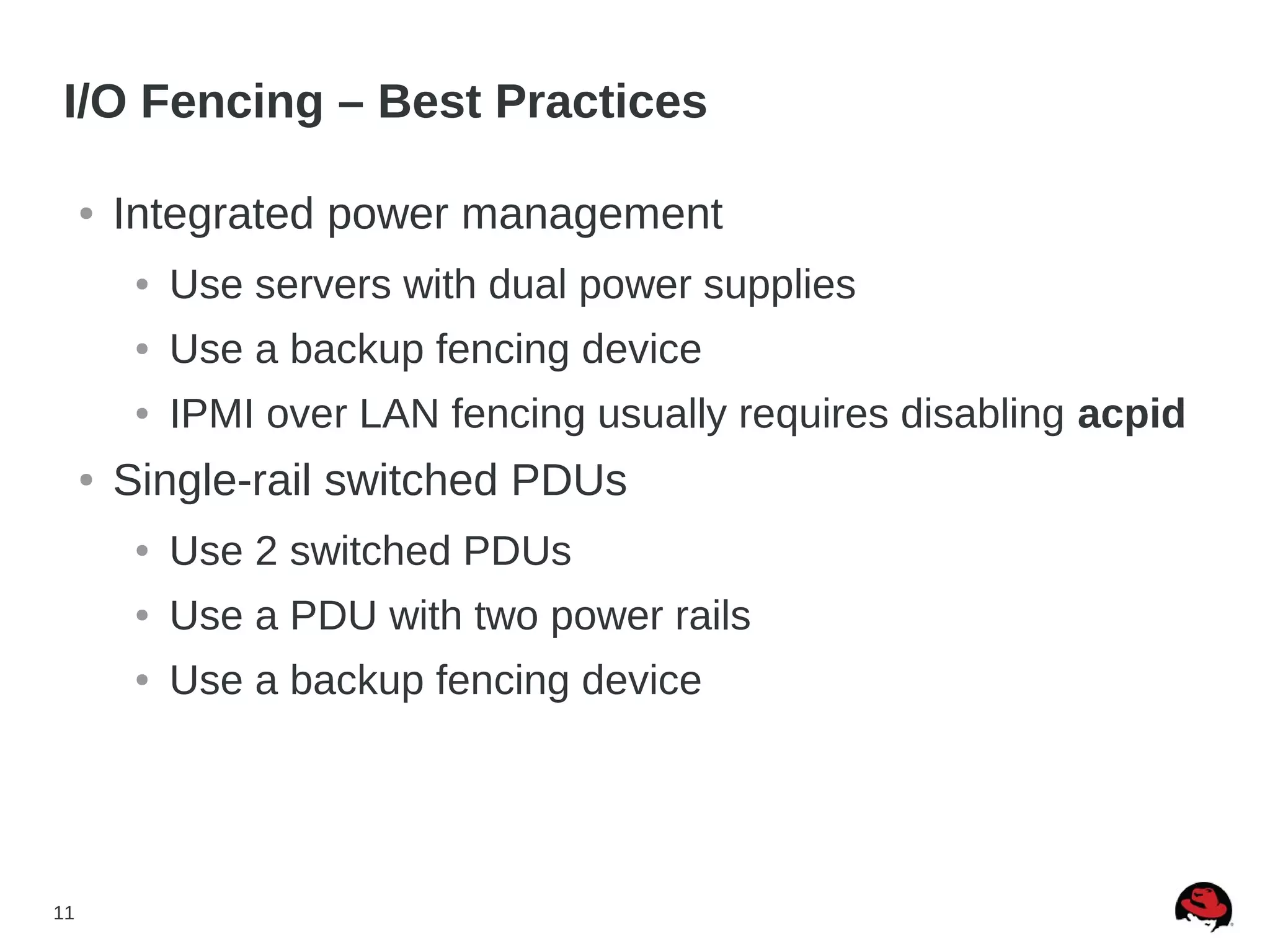 11
I/O Fencing – Best Practices
● Integrated power management
● Use servers with dual power supplies
● Use a backup fencing device
● IPMI over LAN fencing usually requires disabling acpid
● Single-rail switched PDUs
● Use 2 switched PDUs
● Use a PDU with two power rails
● Use a backup fencing device
 