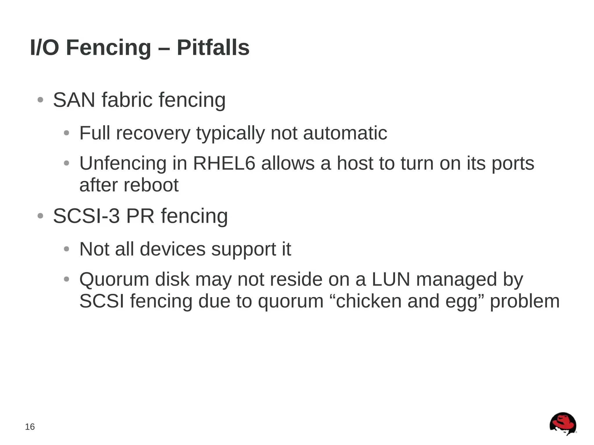 16
I/O Fencing – Pitfalls
● SAN fabric fencing
● Full recovery typically not automatic
● Unfencing in RHEL6 allows a host to turn on its ports
after reboot
● SCSI-3 PR fencing
● Not all devices support it
● Quorum disk may not reside on a LUN managed by
SCSI fencing due to quorum “chicken and egg” problem
 