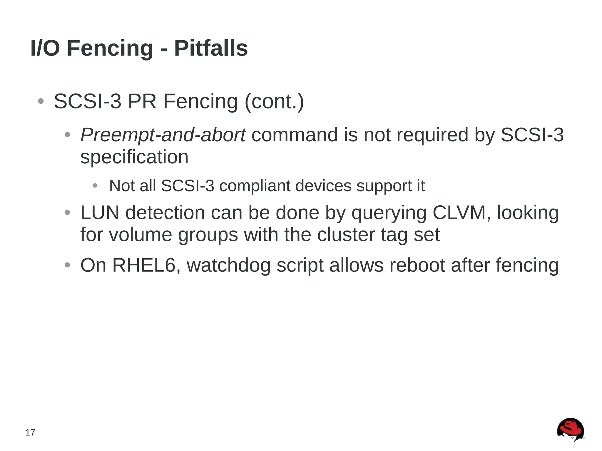 17
I/O Fencing - Pitfalls
● SCSI-3 PR Fencing (cont.)
● Preempt-and-abort command is not required by SCSI-3
specification
● Not all SCSI-3 compliant devices support it
● LUN detection can be done by querying CLVM, looking
for volume groups with the cluster tag set
● On RHEL6, watchdog script allows reboot after fencing
 