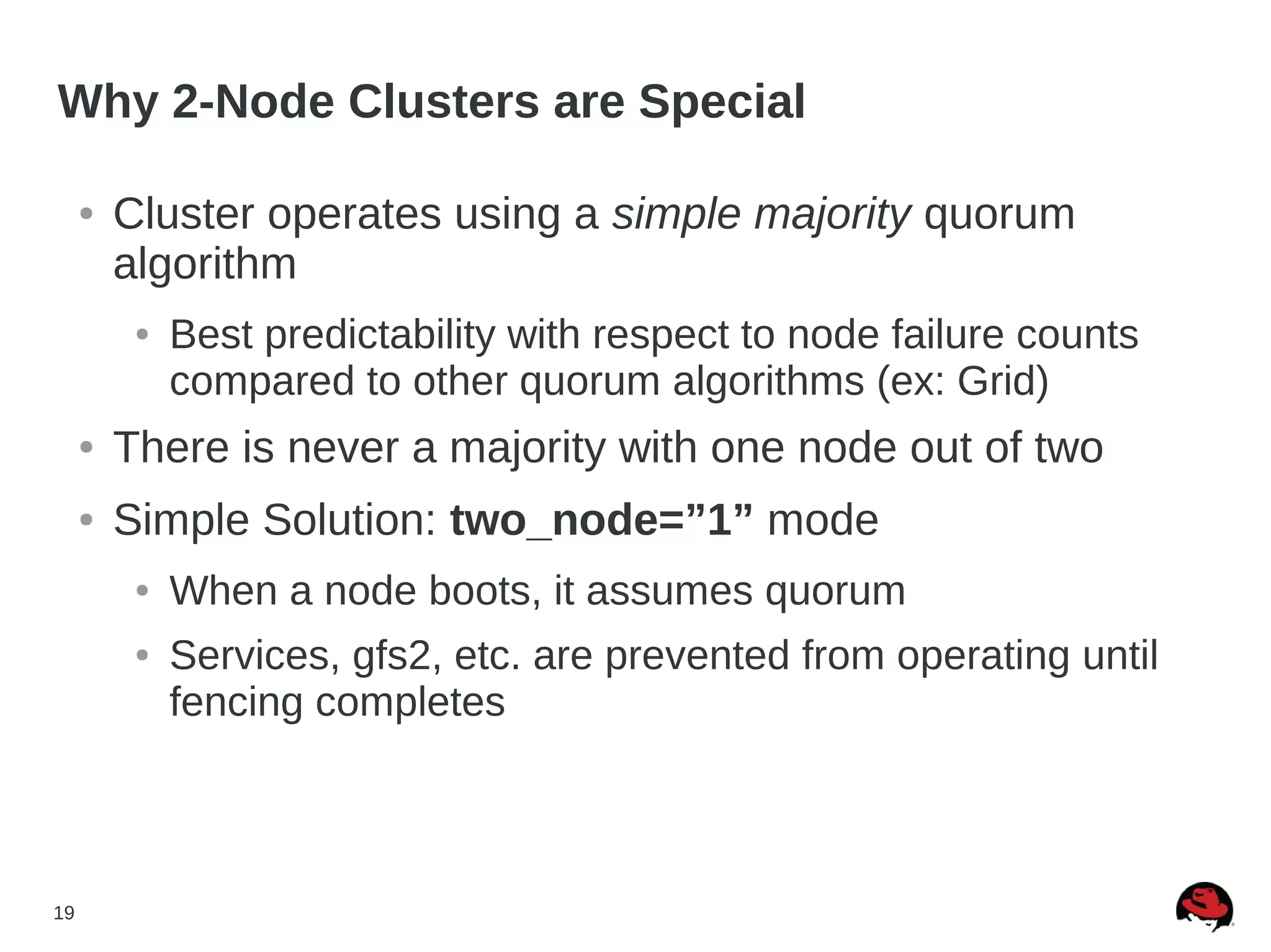 19
Why 2-Node Clusters are Special
● Cluster operates using a simple majority quorum
algorithm
● Best predictability with respect to node failure counts
compared to other quorum algorithms (ex: Grid)
● There is never a majority with one node out of two
● Simple Solution: two_node=”1” mode
● When a node boots, it assumes quorum
● Services, gfs2, etc. are prevented from operating until
fencing completes
 