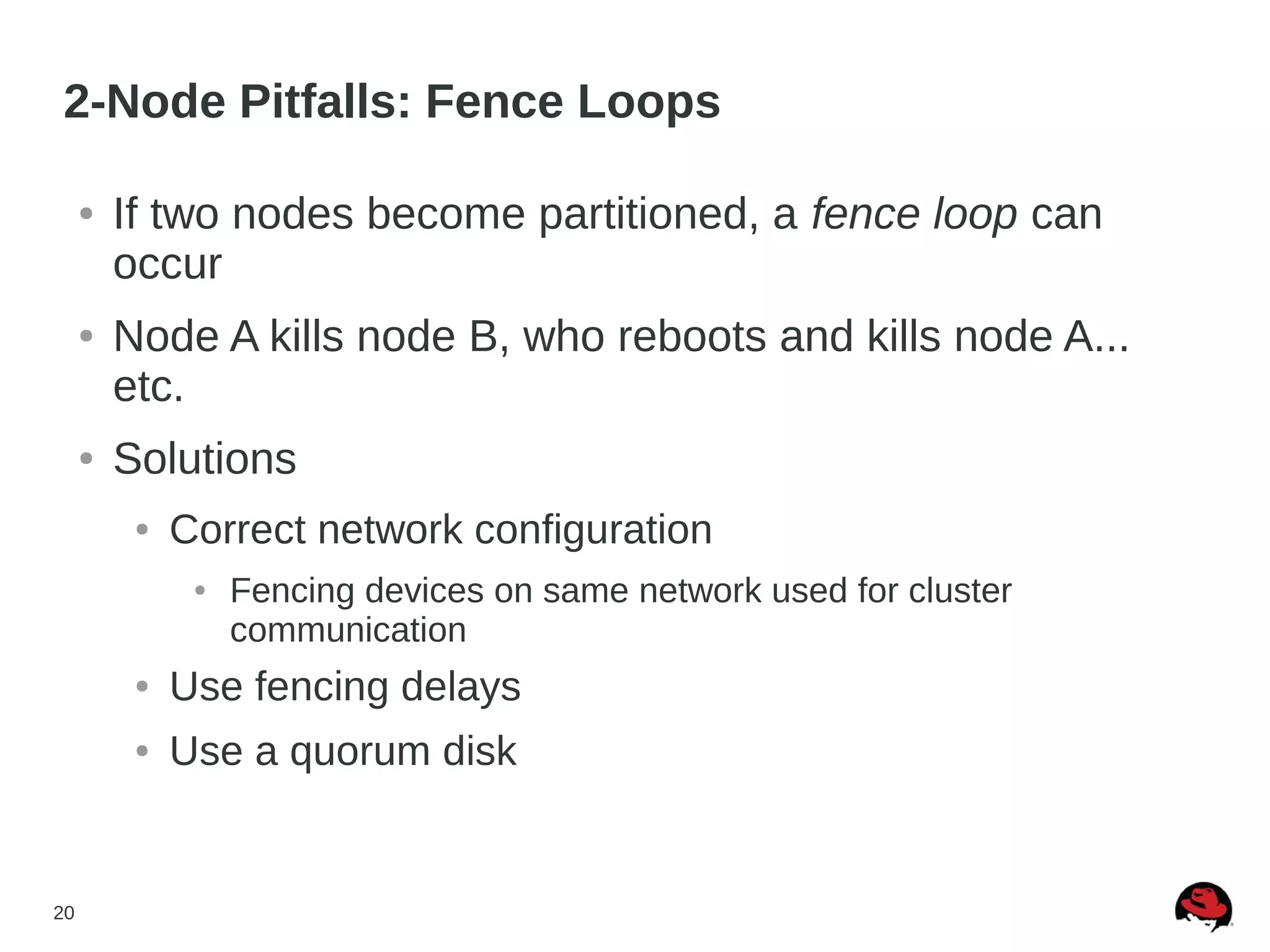 20
2-Node Pitfalls: Fence Loops
● If two nodes become partitioned, a fence loop can
occur
● Node A kills node B, who reboots and kills node A...
etc.
● Solutions
● Correct network configuration
● Fencing devices on same network used for cluster
communication
● Use fencing delays
● Use a quorum disk
 