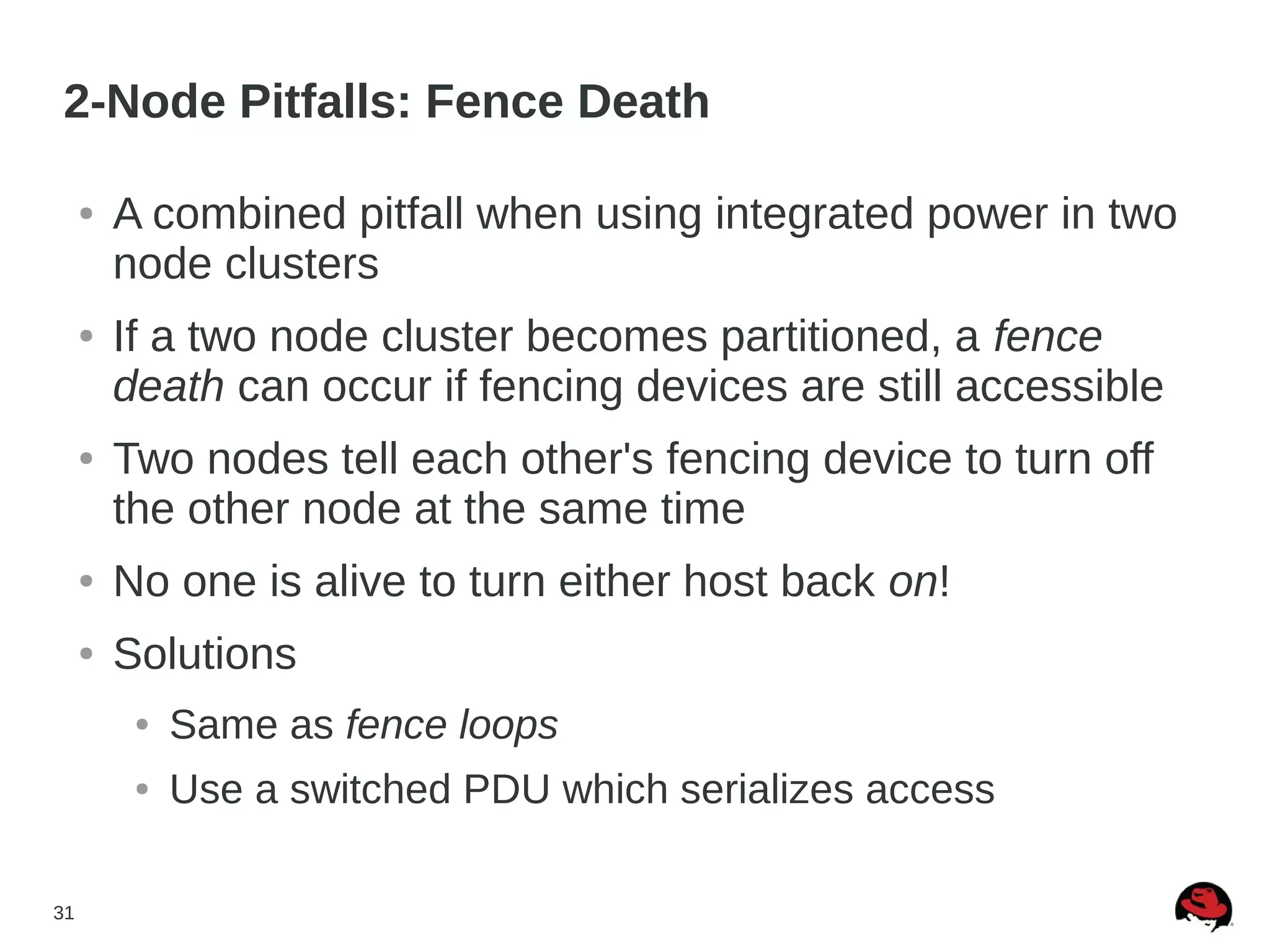 31
2-Node Pitfalls: Fence Death
● A combined pitfall when using integrated power in two
node clusters
● If a two node cluster becomes partitioned, a fence
death can occur if fencing devices are still accessible
● Two nodes tell each other's fencing device to turn off
the other node at the same time
● No one is alive to turn either host back on!
● Solutions
● Same as fence loops
● Use a switched PDU which serializes access
 