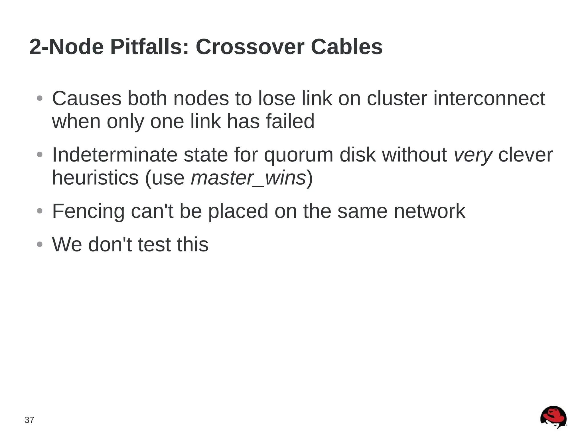 37
2-Node Pitfalls: Crossover Cables
● Causes both nodes to lose link on cluster interconnect
when only one link has failed
● Indeterminate state for quorum disk without very clever
heuristics (use master_wins)
● Fencing can't be placed on the same network
● We don't test this
 
