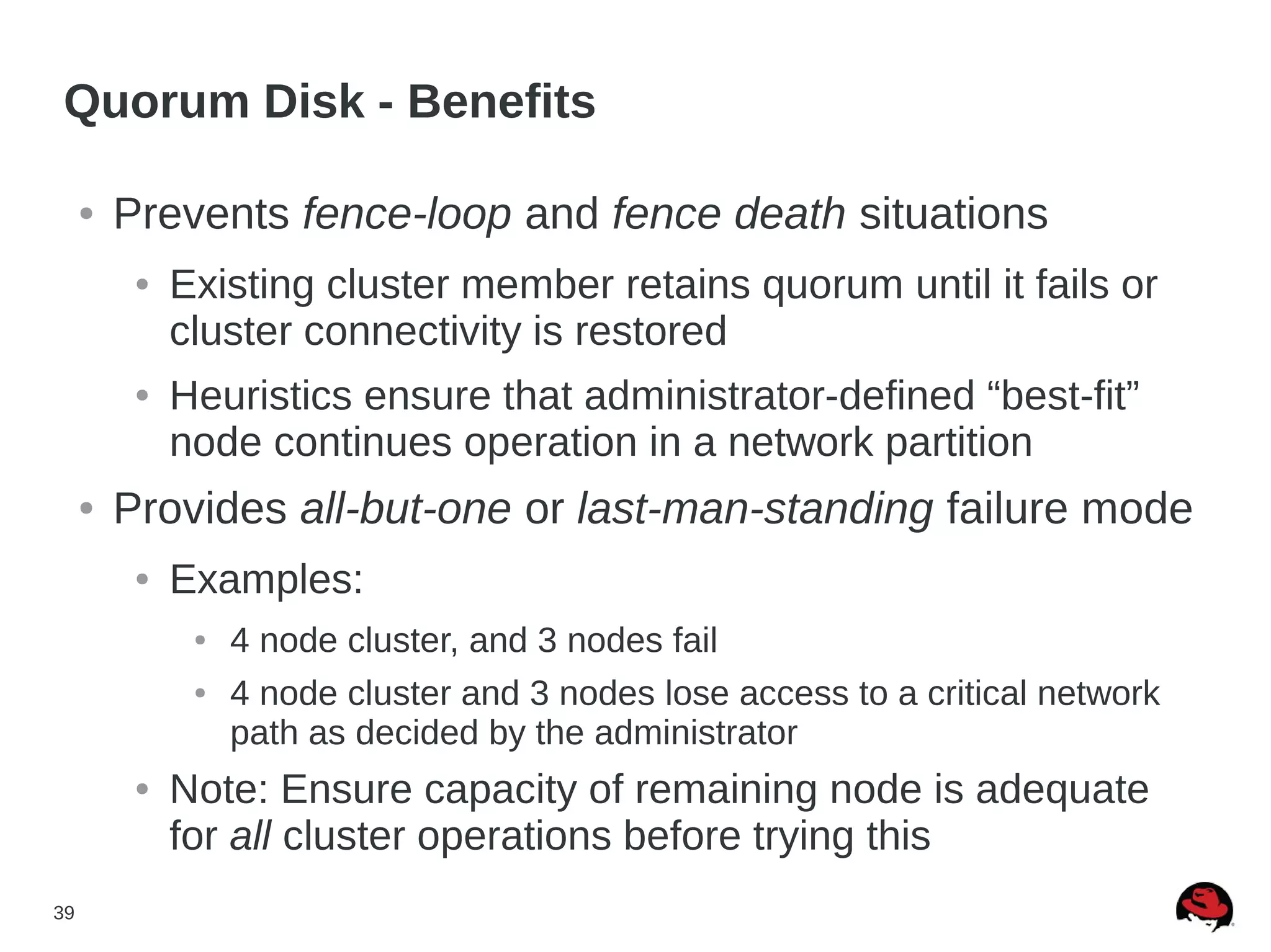 39
Quorum Disk - Benefits
● Prevents fence-loop and fence death situations
● Existing cluster member retains quorum until it fails or
cluster connectivity is restored
● Heuristics ensure that administrator-defined “best-fit”
node continues operation in a network partition
● Provides all-but-one or last-man-standing failure mode
● Examples:
● 4 node cluster, and 3 nodes fail
● 4 node cluster and 3 nodes lose access to a critical network
path as decided by the administrator
● Note: Ensure capacity of remaining node is adequate
for all cluster operations before trying this
 