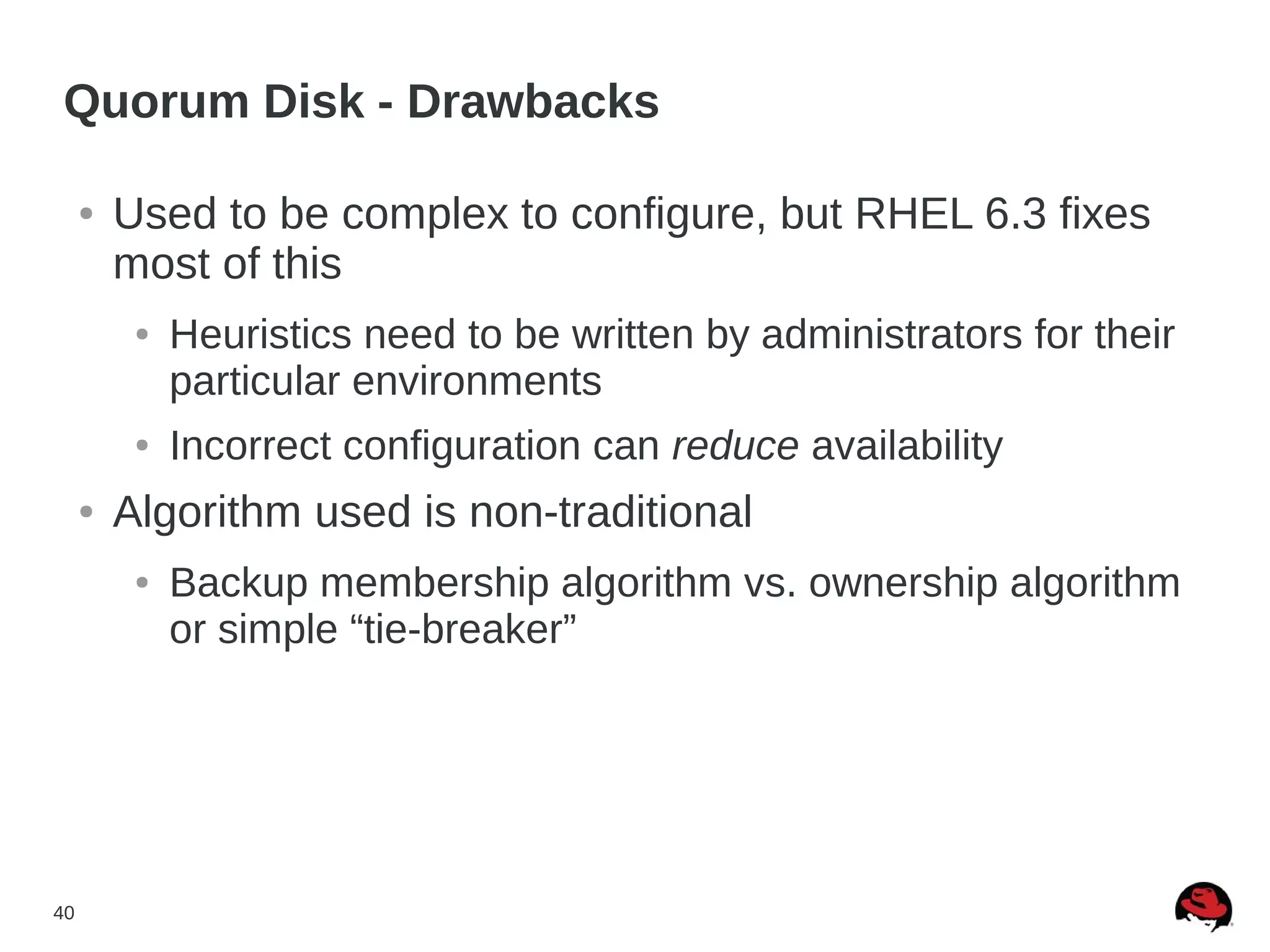40
Quorum Disk - Drawbacks
● Used to be complex to configure, but RHEL 6.3 fixes
most of this
● Heuristics need to be written by administrators for their
particular environments
● Incorrect configuration can reduce availability
● Algorithm used is non-traditional
● Backup membership algorithm vs. ownership algorithm
or simple “tie-breaker”
 
