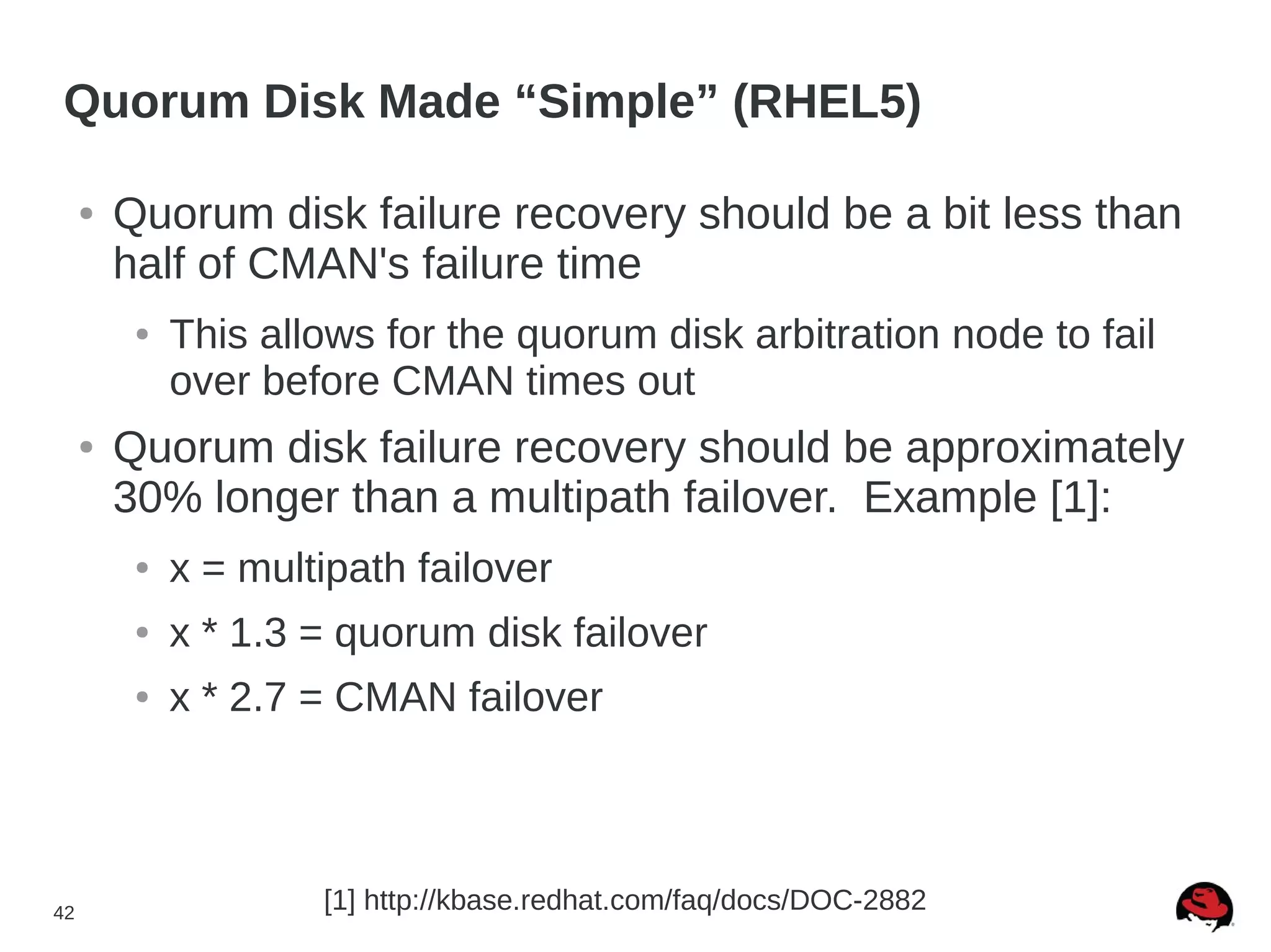 42
Quorum Disk Made “Simple” (RHEL5)
● Quorum disk failure recovery should be a bit less than
half of CMAN's failure time
● This allows for the quorum disk arbitration node to fail
over before CMAN times out
● Quorum disk failure recovery should be approximately
30% longer than a multipath failover. Example [1]:
● x = multipath failover
● x * 1.3 = quorum disk failover
● x * 2.7 = CMAN failover
[1] http://kbase.redhat.com/faq/docs/DOC-2882
 