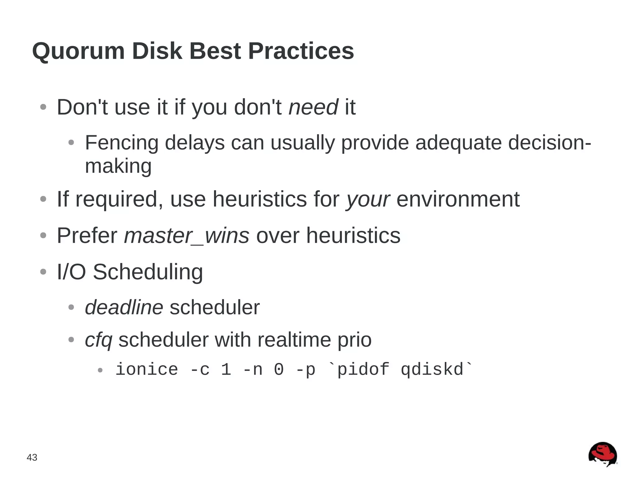 43
Quorum Disk Best Practices
● Don't use it if you don't need it
● Fencing delays can usually provide adequate decision-
making
● If required, use heuristics for your environment
● Prefer master_wins over heuristics
● I/O Scheduling
● deadline scheduler
● cfq scheduler with realtime prio
● ionice -c 1 -n 0 -p `pidof qdiskd`
 
