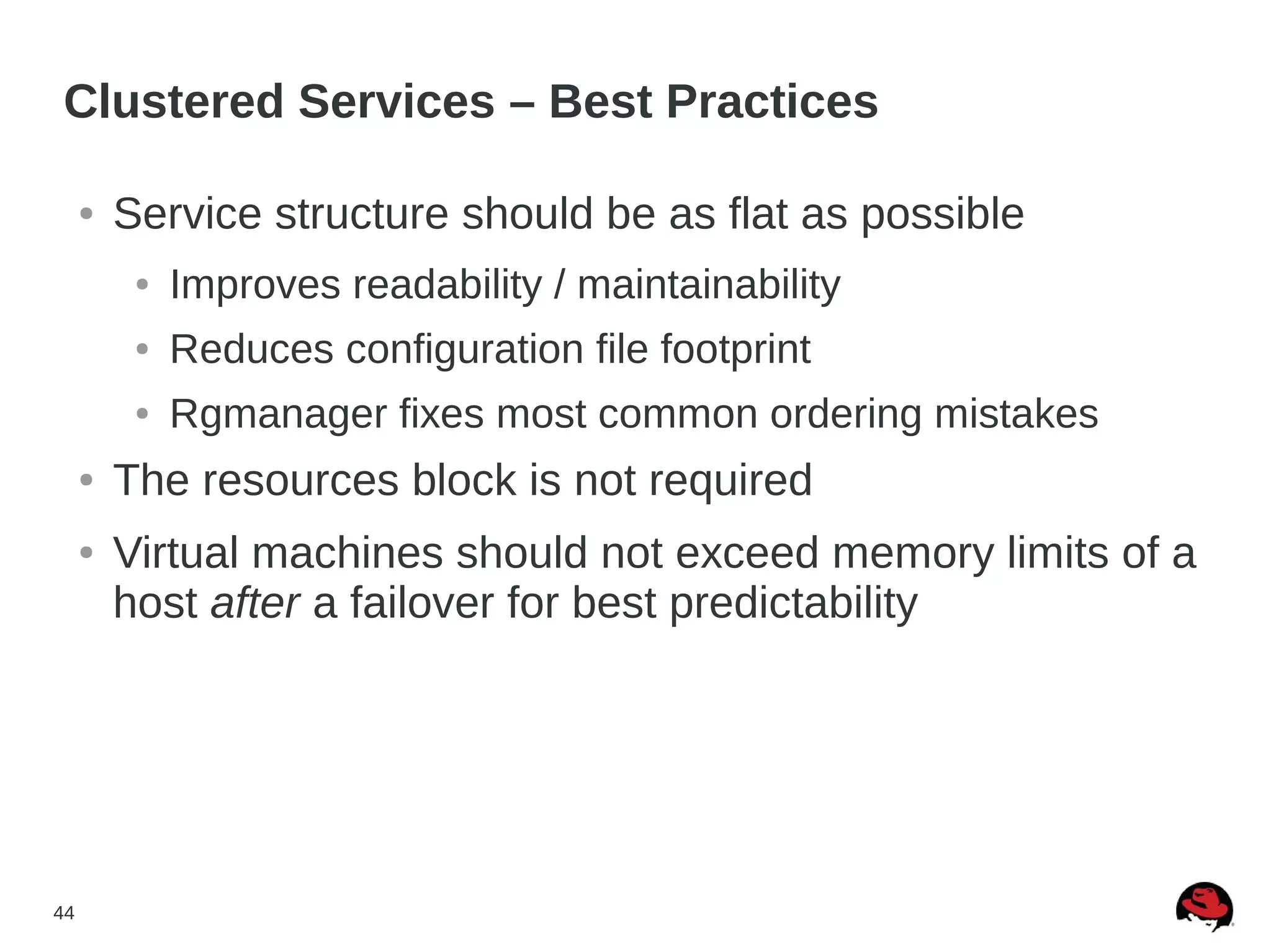 44
Clustered Services – Best Practices
● Service structure should be as flat as possible
● Improves readability / maintainability
● Reduces configuration file footprint
● Rgmanager fixes most common ordering mistakes
● The resources block is not required
● Virtual machines should not exceed memory limits of a
host after a failover for best predictability
 