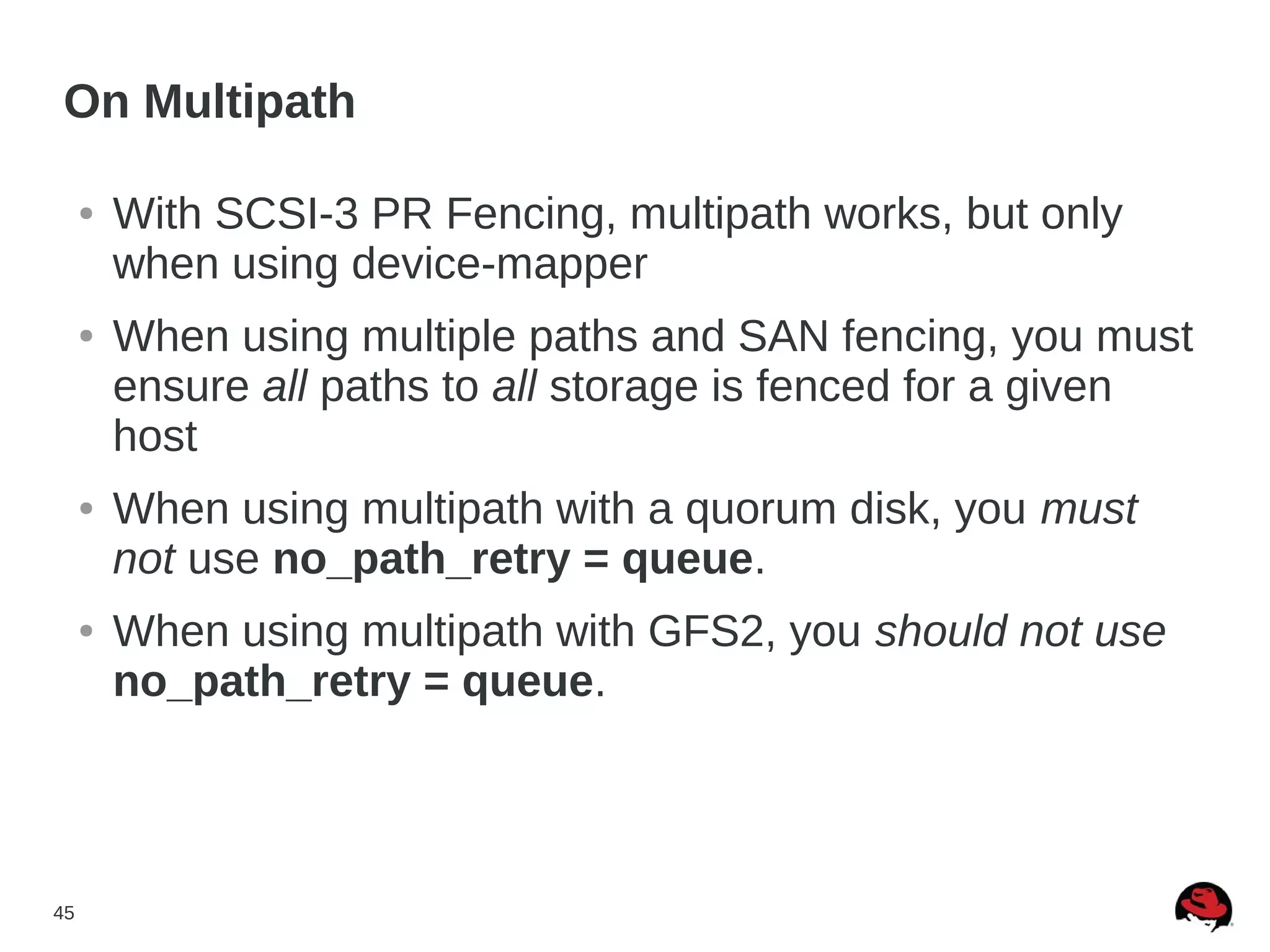 45
● With SCSI-3 PR Fencing, multipath works, but only
when using device-mapper
● When using multiple paths and SAN fencing, you must
ensure all paths to all storage is fenced for a given
host
● When using multipath with a quorum disk, you must
not use no_path_retry = queue.
● When using multipath with GFS2, you should not use
no_path_retry = queue.
On Multipath
 