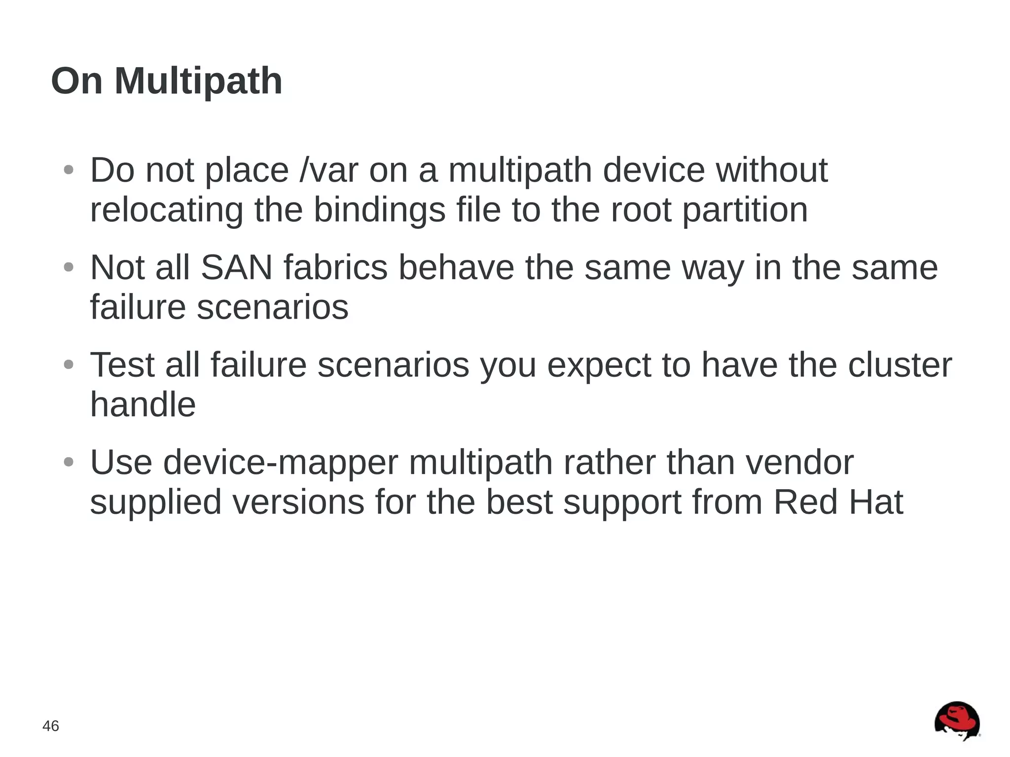 46
On Multipath
● Do not place /var on a multipath device without
relocating the bindings file to the root partition
● Not all SAN fabrics behave the same way in the same
failure scenarios
● Test all failure scenarios you expect to have the cluster
handle
● Use device-mapper multipath rather than vendor
supplied versions for the best support from Red Hat
 