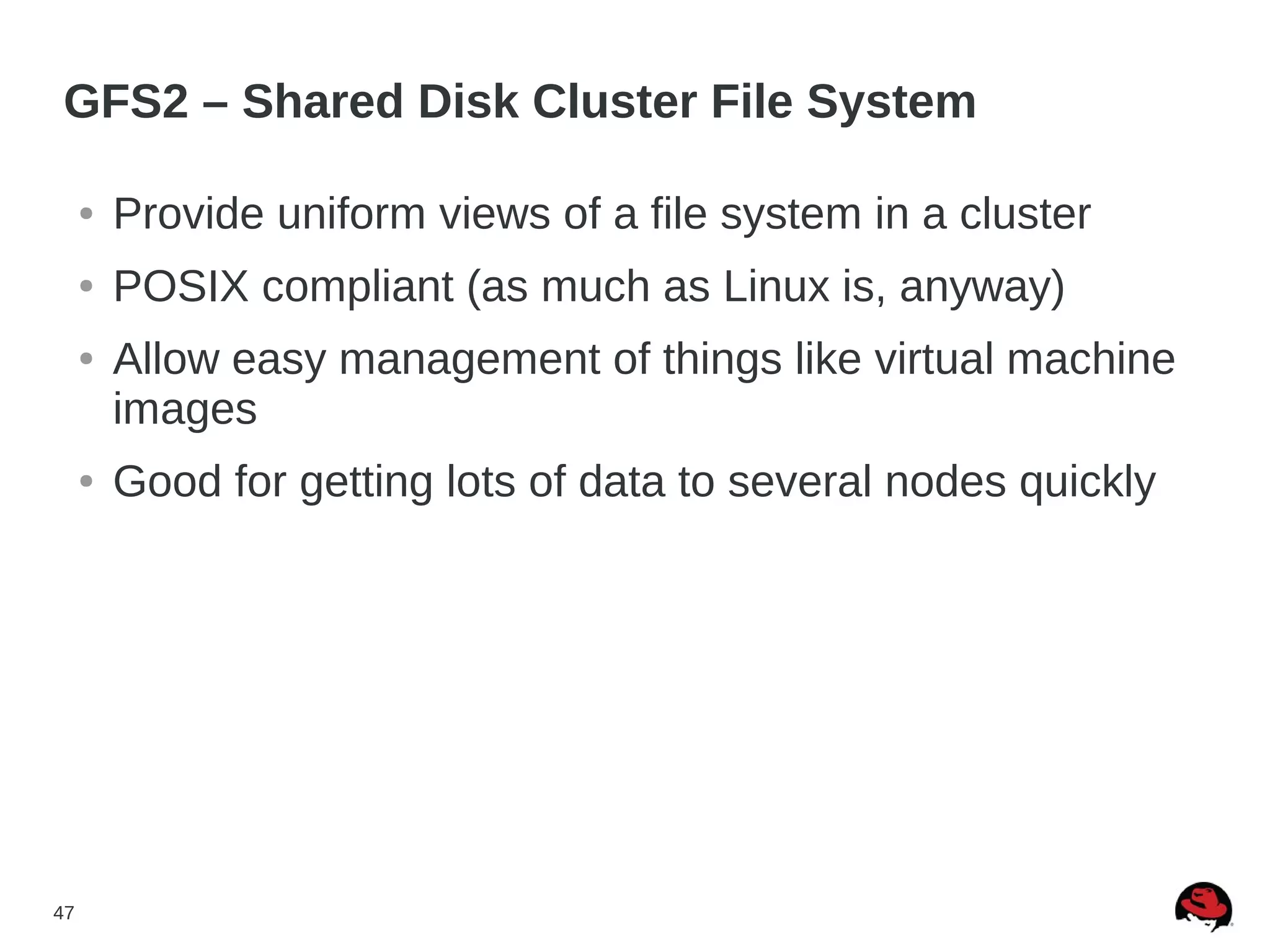 47
GFS2 – Shared Disk Cluster File System
● Provide uniform views of a file system in a cluster
● POSIX compliant (as much as Linux is, anyway)
● Allow easy management of things like virtual machine
images
● Good for getting lots of data to several nodes quickly
 