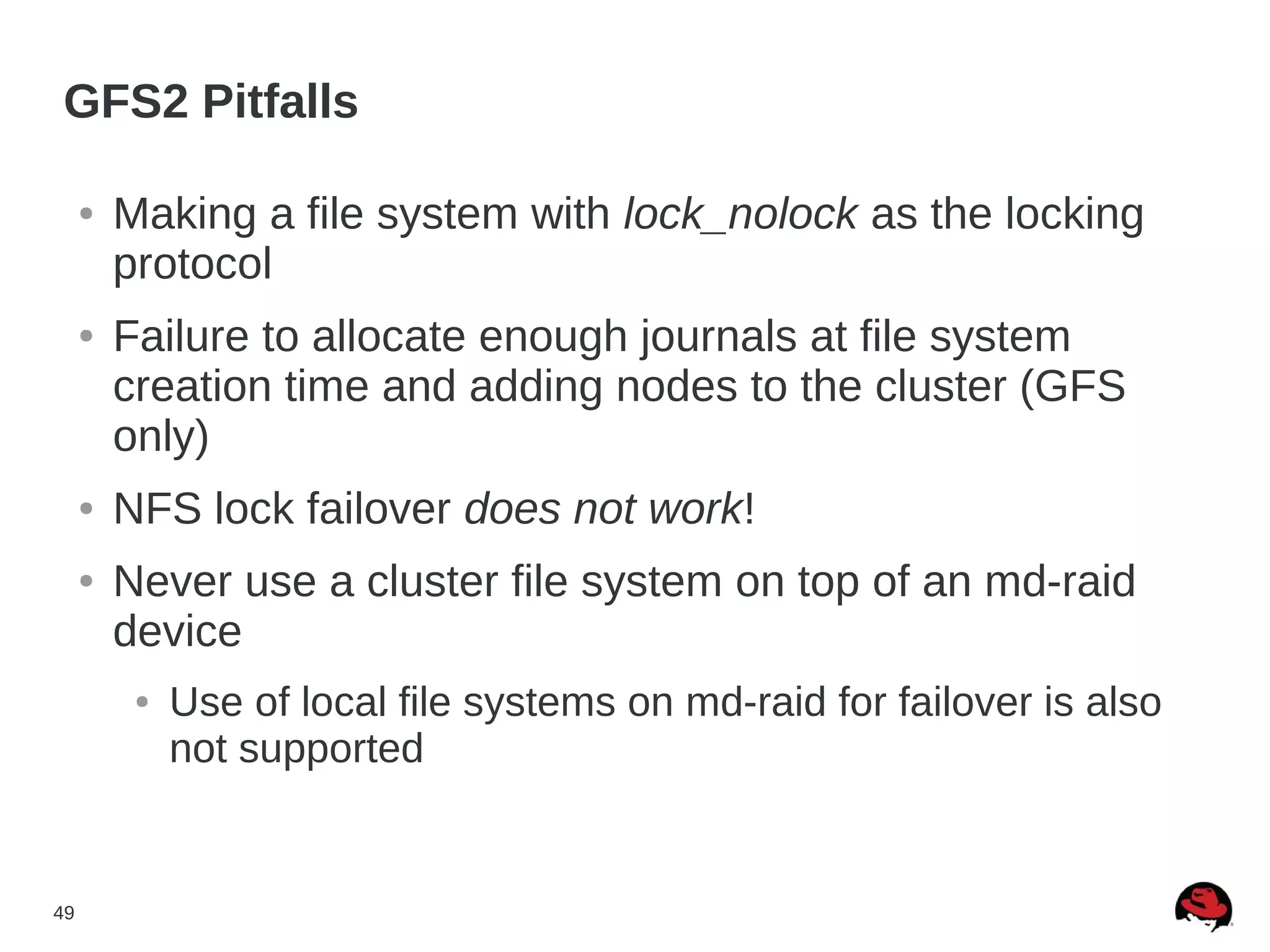 49
GFS2 Pitfalls
● Making a file system with lock_nolock as the locking
protocol
● Failure to allocate enough journals at file system
creation time and adding nodes to the cluster (GFS
only)
● NFS lock failover does not work!
● Never use a cluster file system on top of an md-raid
device
● Use of local file systems on md-raid for failover is also
not supported
 