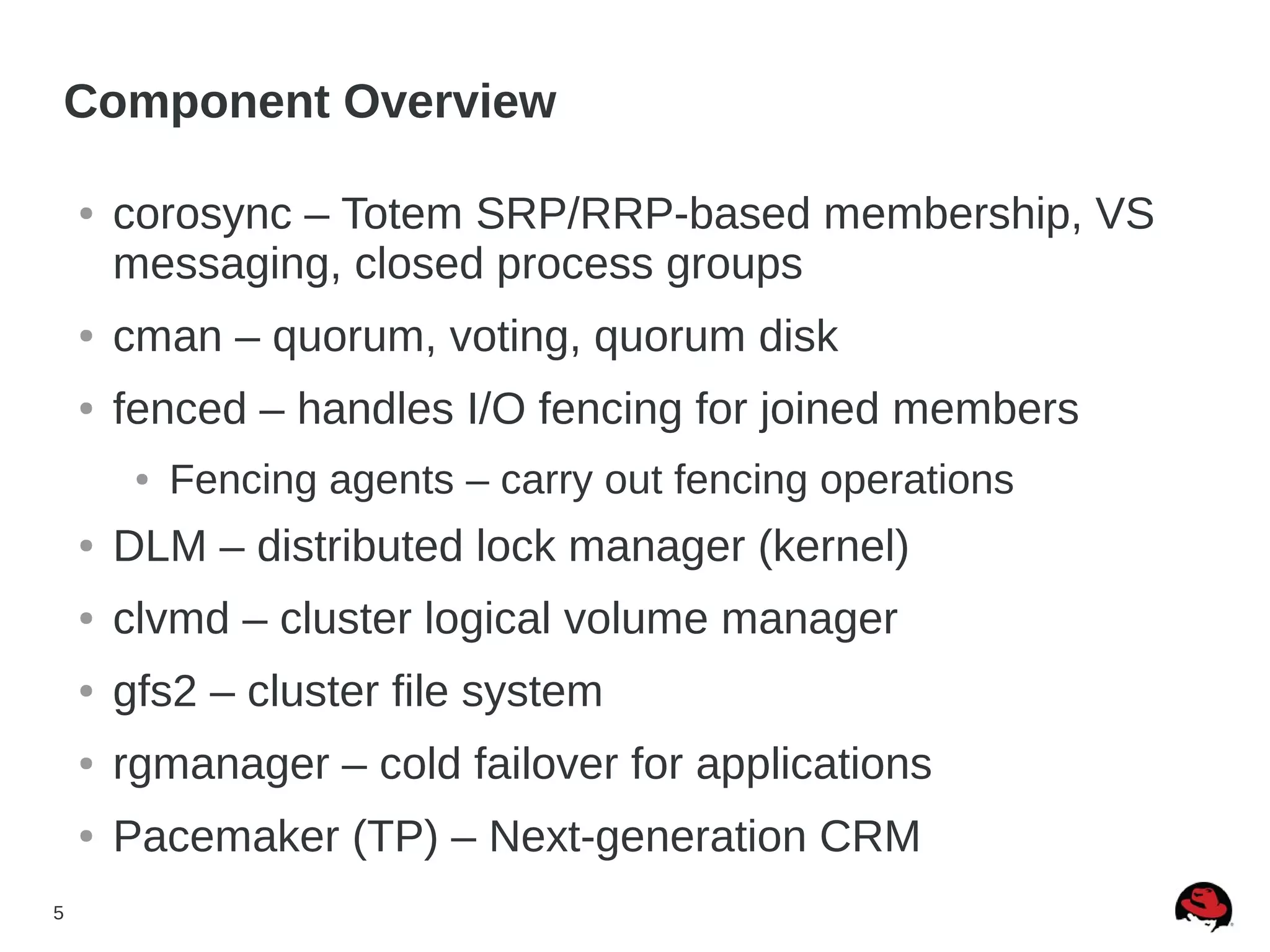 5
Component Overview
● corosync – Totem SRP/RRP-based membership, VS
messaging, closed process groups
● cman – quorum, voting, quorum disk
● fenced – handles I/O fencing for joined members
● Fencing agents – carry out fencing operations
● DLM – distributed lock manager (kernel)
● clvmd – cluster logical volume manager
● gfs2 – cluster file system
● rgmanager – cold failover for applications
● Pacemaker (TP) – Next-generation CRM
 