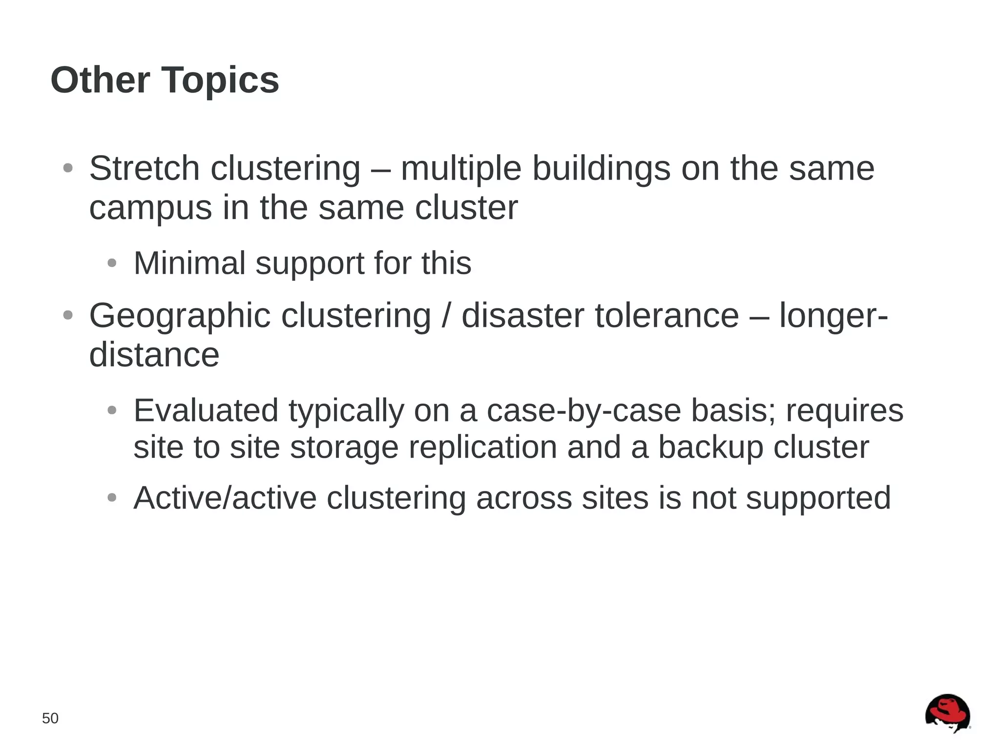 50
Other Topics
● Stretch clustering – multiple buildings on the same
campus in the same cluster
● Minimal support for this
● Geographic clustering / disaster tolerance – longer-
distance
● Evaluated typically on a case-by-case basis; requires
site to site storage replication and a backup cluster
● Active/active clustering across sites is not supported
 