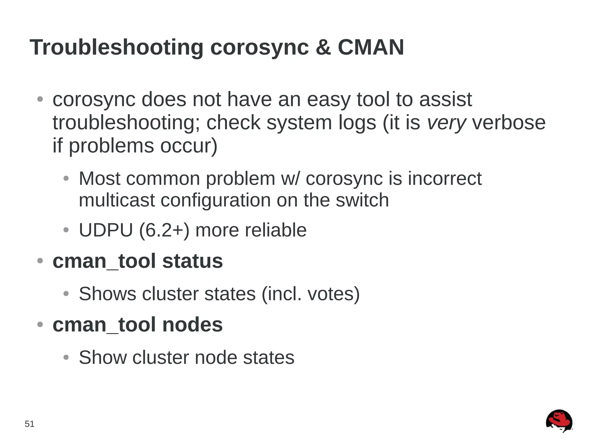 51
Troubleshooting corosync & CMAN
● corosync does not have an easy tool to assist
troubleshooting; check system logs (it is very verbose
if problems occur)
● Most common problem w/ corosync is incorrect
multicast configuration on the switch
● UDPU (6.2+) more reliable
● cman_tool status
● Shows cluster states (incl. votes)
● cman_tool nodes
● Show cluster node states
 