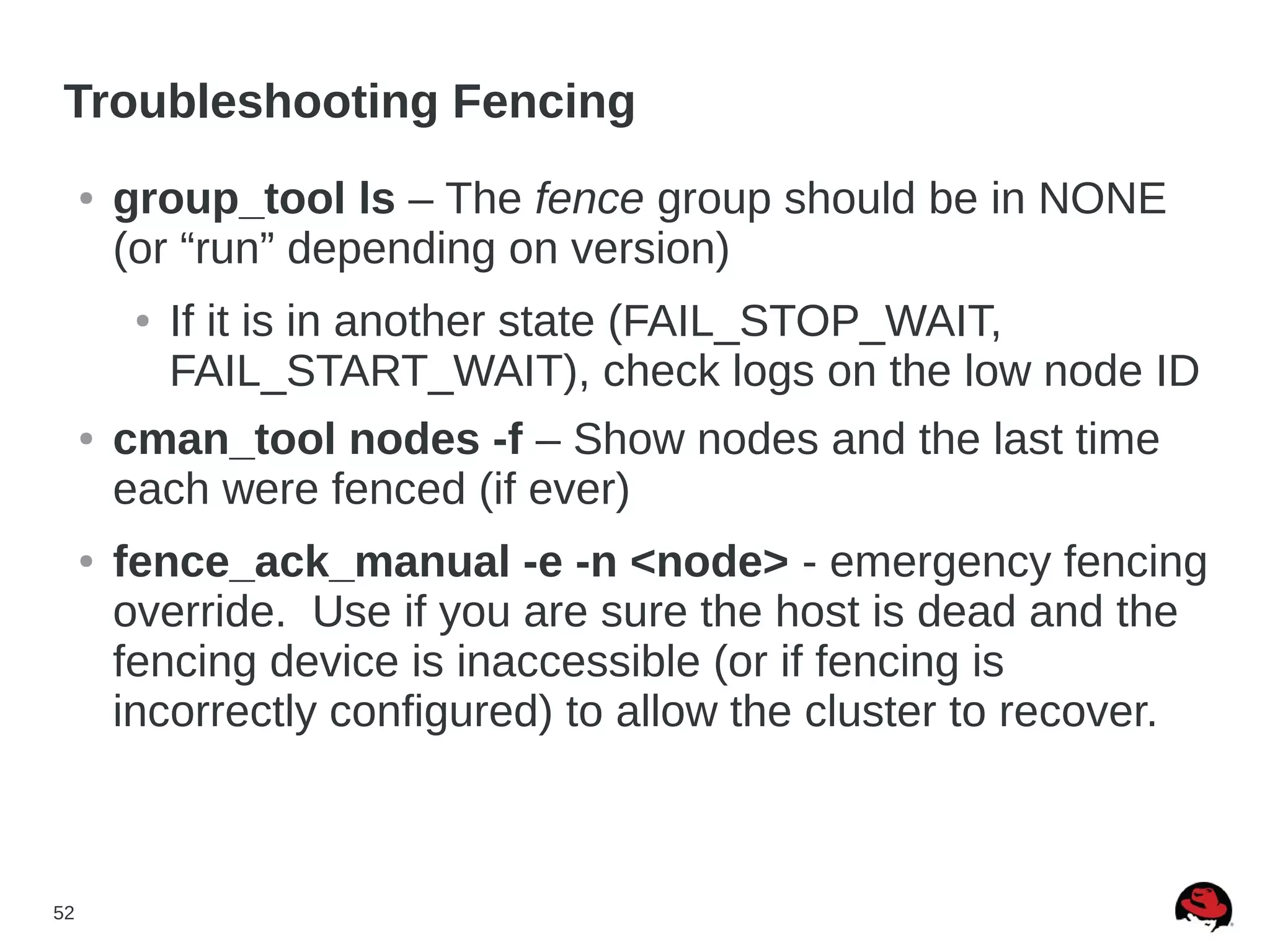 52
Troubleshooting Fencing
● group_tool ls – The fence group should be in NONE
(or “run” depending on version)
● If it is in another state (FAIL_STOP_WAIT,
FAIL_START_WAIT), check logs on the low node ID
● cman_tool nodes -f – Show nodes and the last time
each were fenced (if ever)
● fence_ack_manual -e -n <node> - emergency fencing
override. Use if you are sure the host is dead and the
fencing device is inaccessible (or if fencing is
incorrectly configured) to allow the cluster to recover.
 