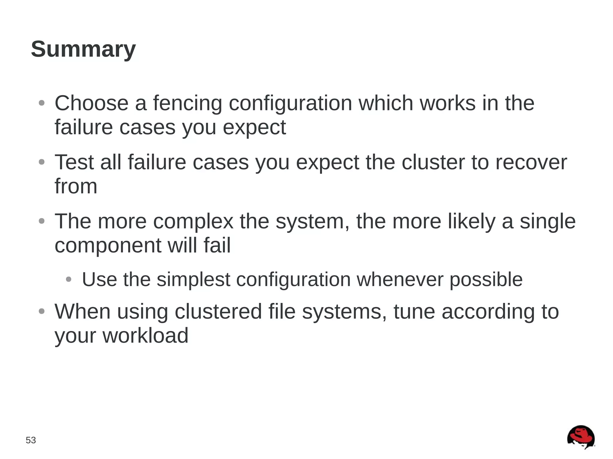 53
Summary
● Choose a fencing configuration which works in the
failure cases you expect
● Test all failure cases you expect the cluster to recover
from
● The more complex the system, the more likely a single
component will fail
● Use the simplest configuration whenever possible
● When using clustered file systems, tune according to
your workload
 