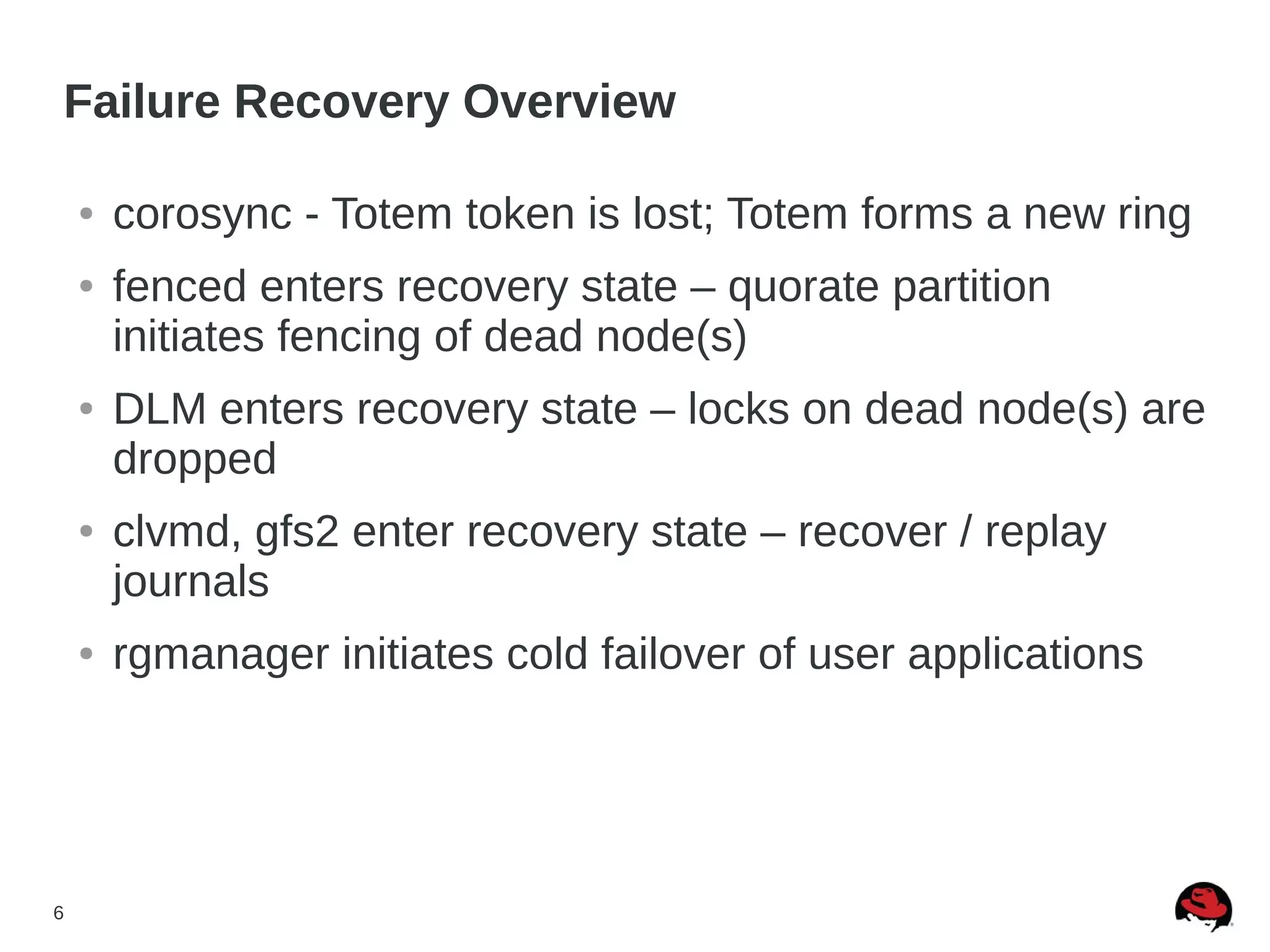 6
Failure Recovery Overview
● corosync - Totem token is lost; Totem forms a new ring
● fenced enters recovery state – quorate partition
initiates fencing of dead node(s)
● DLM enters recovery state – locks on dead node(s) are
dropped
● clvmd, gfs2 enter recovery state – recover / replay
journals
● rgmanager initiates cold failover of user applications
 
