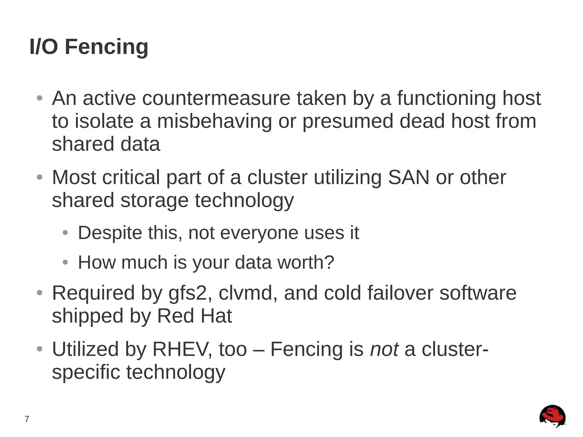 7
I/O Fencing
● An active countermeasure taken by a functioning host
to isolate a misbehaving or presumed dead host from
shared data
● Most critical part of a cluster utilizing SAN or other
shared storage technology
● Despite this, not everyone uses it
● How much is your data worth?
● Required by gfs2, clvmd, and cold failover software
shipped by Red Hat
● Utilized by RHEV, too – Fencing is not a cluster-
specific technology
 