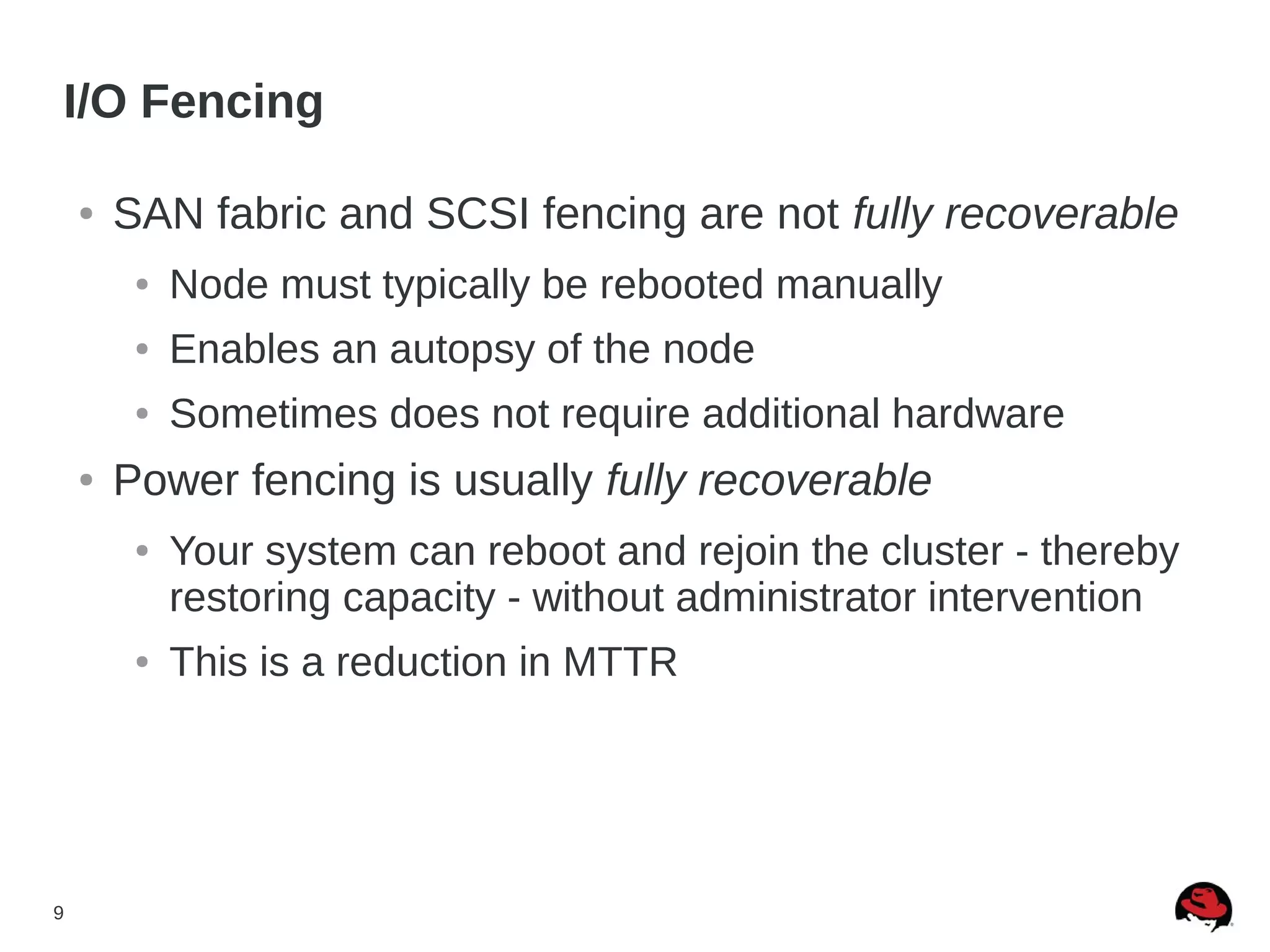 9
I/O Fencing
● SAN fabric and SCSI fencing are not fully recoverable
● Node must typically be rebooted manually
● Enables an autopsy of the node
● Sometimes does not require additional hardware
● Power fencing is usually fully recoverable
● Your system can reboot and rejoin the cluster - thereby
restoring capacity - without administrator intervention
● This is a reduction in MTTR
 