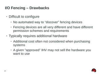 10
I/O Fencing – Drawbacks
● Difficult to configure
● No automated way to “discover” fencing devices
● Fencing devices are all very different and have different
permission schemes and requirements
● Typically requires additional hardware
● Additional cost often not considered when purchasing
systems
● A given “approved” IHV may not sell the hardware you
want to use
 