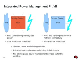 12
Host Host
Integrated Power Management Pitfall
Fencing Device
Net
Fencing Device
Net
● Host (and fencing device) lose
power
● Safe to recover; host is off
● Host and Fencing Device lose
network connectivity
● NEVER safe to recover!
● The two cases are indistinguishable
● A timeout does not ensure data integrity in this case
● Not all integrated power management devices suffer this
problem
 
