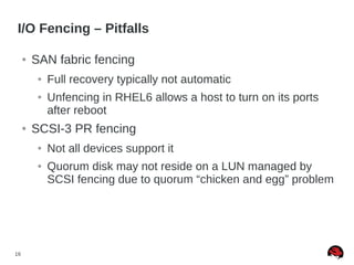 16
I/O Fencing – Pitfalls
● SAN fabric fencing
● Full recovery typically not automatic
● Unfencing in RHEL6 allows a host to turn on its ports
after reboot
● SCSI-3 PR fencing
● Not all devices support it
● Quorum disk may not reside on a LUN managed by
SCSI fencing due to quorum “chicken and egg” problem
 