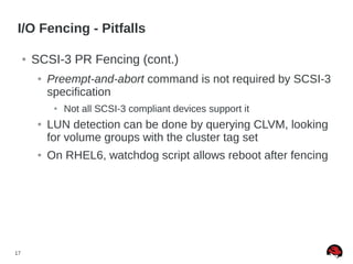 17
I/O Fencing - Pitfalls
● SCSI-3 PR Fencing (cont.)
● Preempt-and-abort command is not required by SCSI-3
specification
● Not all SCSI-3 compliant devices support it
● LUN detection can be done by querying CLVM, looking
for volume groups with the cluster tag set
● On RHEL6, watchdog script allows reboot after fencing
 