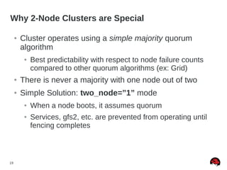 19
Why 2-Node Clusters are Special
● Cluster operates using a simple majority quorum
algorithm
● Best predictability with respect to node failure counts
compared to other quorum algorithms (ex: Grid)
● There is never a majority with one node out of two
● Simple Solution: two_node=”1” mode
● When a node boots, it assumes quorum
● Services, gfs2, etc. are prevented from operating until
fencing completes
 
