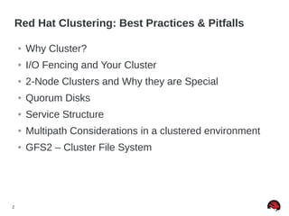 2
Red Hat Clustering: Best Practices & Pitfalls
● Why Cluster?
● I/O Fencing and Your Cluster
● 2-Node Clusters and Why they are Special
● Quorum Disks
● Service Structure
● Multipath Considerations in a clustered environment
● GFS2 – Cluster File System
 